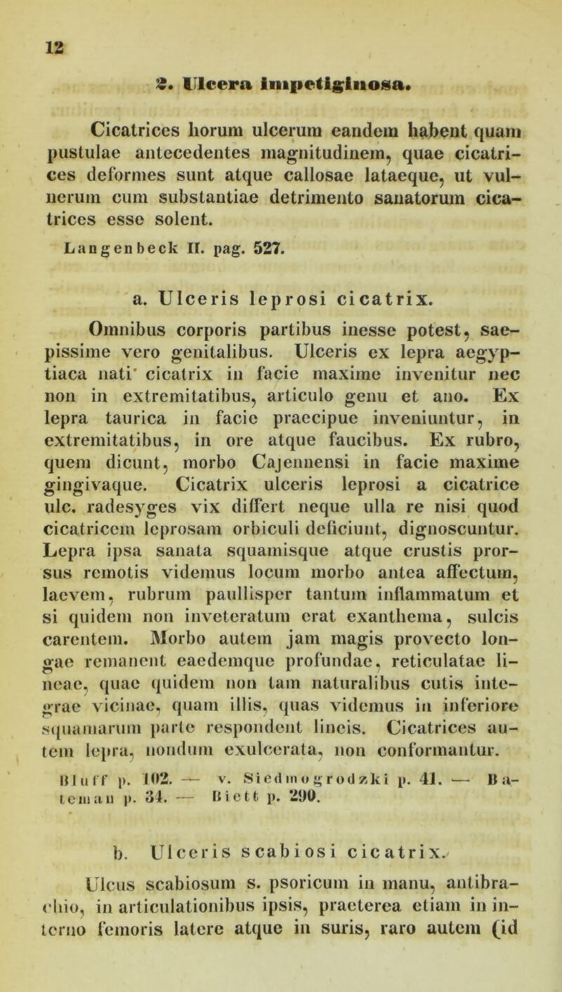 S. Ulcera impetiginosa» Cicatrices horum ulcerum eandem habent quam pustulae antecedentes magnitudinem, quae cicatri- ces deformes sunt atque callosae lataeque, ut vul- nerum cum substantiae detrimento sanatorum cica- trices esse solent. Langenbeck II. pag. 527. a. Ulceris leprosi cicatrix. Omnibus corporis partibus inesse potest, sae- pissime vero genitalibus. Ulceris ex lepra aegvp- tiaca nati' cicatrix in facie maxime invenitur nec non in extremitatibus, articulo genu et ano. Ex lepra taurica in facie praecipue inveniuntur, in extremitatibus, in ore atque faucibus. Ex rubro, quem dicunt, morbo Cajennensi in facie maxime gingivaque. Cicatrix ulceris leprosi a cicatrice ulc. radesyges vix differt neque ulla re nisi quod cicatricem leprosam orbiculi deliciunt, dignoscuntur. Lepra ipsa sanata squamisque atque crustis pror- sus remotis videmus locum morbo antea affectum, laevem, rubrum paullisper tantum inflammatum et si quidem non inveteratum erat exanthema, sulcis carentem. Morbo autem jam magis provecto lon- gae remanent eaedemque profundae, reticulatae li- neae. quae quidem non tam naturalibus cutis inte- grae vicinae, quam illis, quas videmus in inferiore squamarum parte respondent lineis. Cicatrices au- tem lepra, nondum exulcerata, non conformantur. BJulf p. 102. — v. Siedinogrodzki p. 41. — B a- tciuuu p. 34. — Biett p. 2!)U. b. Ulceris scabiosi cicatrix. Ulcus scabiosum s. psoricum in manu, antibra- chio, in articulationibus ipsis, praeterea etiam in in- terno femoris latere atque in suris, raro autem (id