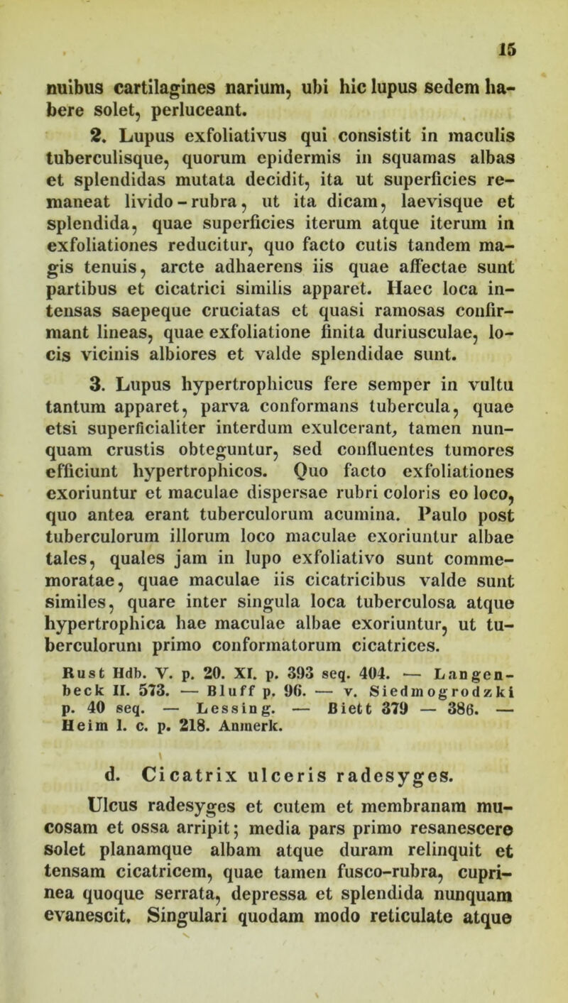 nuibus cartilagines narium, ubi hic lupus sedem ha- bere solet, perluceant. 2. Lupus exfoliativus qui consistit in maculis tuberculisque, quorum epidermis in squamas albas et splendidas mutata decidit, ita ut superficies re- maneat livido-rubra, ut ita dicam, laevisque et splendida, quae superficies iterum atque iterum in exfoliationes reducitur, quo facto cutis tandem ma- gis tenuis, arcte adhaerens iis quae affectae sunt partibus et cicatrici similis apparet. Haec loca in- tensas saepeque cruciatas et quasi ramosas confir- mant lineas, quae exfoliatione finita duriusculae, lo- cis vicinis albiores et valde splendidae sunt. 3. Lupus hypertrophicus fere semper in vultu tantum apparet, parva conformans tubercula, quae etsi superficialiter interdum exulcerant, tamen nun- quam crustis obteguntur, sed confluentes tumores efficiunt hypertrophicos. Quo facto exfoliationes exoriuntur et maculae dispersae rubri coloris eo loco, quo antea erant tuberculorum acumina. Paulo post tuberculorum illorum loco maculae exoriuntur albae tales, quales jam in lupo exfoliativo sunt comme- moratae, quae maculae iis cicatricibus valde sunt similes, quare inter singula loca tuberculosa atque hypertrophica hae maculae albae exoriuntur, ut tu- berculorum primo conformatorum cicatrices. Rust Hdb. V. p. 20. XI. p. 393 seq. 404. — Langen- beck II. 573. — Bluff p. 90. — v. Siedmogrodzki p. 40 seq. — Lessing. — Biett 379 — 386. — Heim 1. c. p. 218. Anmerk. d. Cicatrix ulceris radesyges. Ulcus radesyges et cutem et membranam mu- cosam et ossa arripit; media pars primo resanescere solet planamque albam atque duram relinquit et tensam cicatricem, quae tamen fusco-rubra, cupri- nea quoque serrata, depressa et splendida nunquam evanescit. Singulari quodam modo reticulate atque