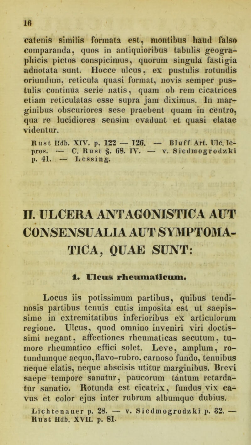 catenis similis formata est, montibus haud falso comparanda, quos in antiquioribus tabulis geogra- phicis pictos conspicimus, quorum singula fastigia adnotata sunt. Hocce ulcus, ex pustulis rotundis oriundum, reticula quasi format, novis semper pus- tulis continua serie natis, quam ob rem cicatrices etiam reticulatas esse supra jam diximus. In mar- ginibus obscuriores sese praebent quam in centro, qua re lucidiores sensim evadunt et quasi elatae videntur. Rust Hdb. XIV. p. 122 — 126. — Bluff Art. UIc. le- pros. — C. Rust §. 68. IV. — v. Siedmogrodzki p. 41. — Lessing. II. ULCERA ANTAGONISTICA AUT CONSENSUALIA AUT SYMPTOMA- TICA, QUAE SUNT: 1. Ulcus rheumaticum* Locus iis potissimum partibus, quibus tendi- nosis partibus tenuis cutis imposita est ut saepis- sime in extremitatibus inferioribus ex articulorum regione. Ulcus, quod omnino inveniri viri doctis- simi negant, affectiones rheumaticas secutum, tu- more rheumatico effici solet. Leve, amplum, ro- tundumque aequo, flavo-rubro, carnoso fundo, tenuibus neque elatis, neque abscisis utitur marginibus. Brevi saepe tempore sanatur, paucorum tantum retarda- tur sanatio. Rotunda est cicatrix, fundus vix ca- vus et color ejus inter rubrum albumque dubius. Lichtenauer p. 28. — v. Siedmogrodzki p. 32. — Rust Hdb. XVII. p. 81.