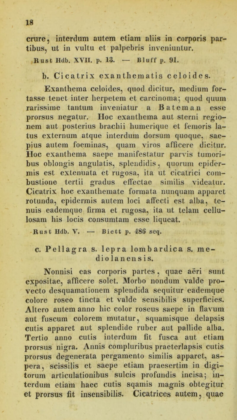 crure, interdum autem etiam aliis in corporis par- tibus, ut in vultu et palpebris inveniuntur. Rust Hdb. XVII. p. 13. — Bluff p. 91. b. Cicatrix exanthematis celoides. Exanthema celoides, quod dicitur, medium for- tasse tenet inter herpetem et carcinoma; quod quum rarissime tantum inveniatur a 13 at em an esse prorsus negatur. Hoc exanthema aut sterni regio- nem aut posterius brachii humerique et femoris la- tus externum atque interdum dorsum quoque, sae- pius autem foeminas, quam viros afficere dicitur. IIoc exanthema saepe manifestatur parvis tumori- bus oblongis angulatis, splendidis, quorum epider- mis est extenuata et rugosa, ita ut cicatrici com- bustione tertii gradus effectae similis videatur. Cicatrix hoc exanthemate formata nunquam apparet rotunda, epidermis autem loci affecti est alba, te- nuis eademque firma et rugosa, ita ut telam cellu- losam his locis consumtam esse liqueat. Rust Hdb. V. — Biett p. 488 seq. c. Pellagra s. lepra lombardica s. me- d i o 1 a n e n s i s. Nonnisi eas corporis partes, quae aeri sunt expositae, afficere solet. Morbo nondum valde pro- vecto desquamalionem splendida sequitur eademque colore roseo tincta et valde sensibilis superficies. Altero autem anno hic color roseus saepe in flavum aut fuscum colorem mutatur, squamisque delapsis cutis apparet aut splendide ruber aut pallide alba. Tertio anno cutis interdum fit fusca aut etiam prorsus nigra. Annis compluribus praeterlapsis cutis prorsus degenerata pergamento similis apparet, as- pera, scissifis et saepe etiam praesertim in digi- torum articulationibus sulcis profundis incisa; in- terdum etiam haec cutis sqamis magnis obtegitur et prorsus fit insensibilis. Cicatrices autem, quae