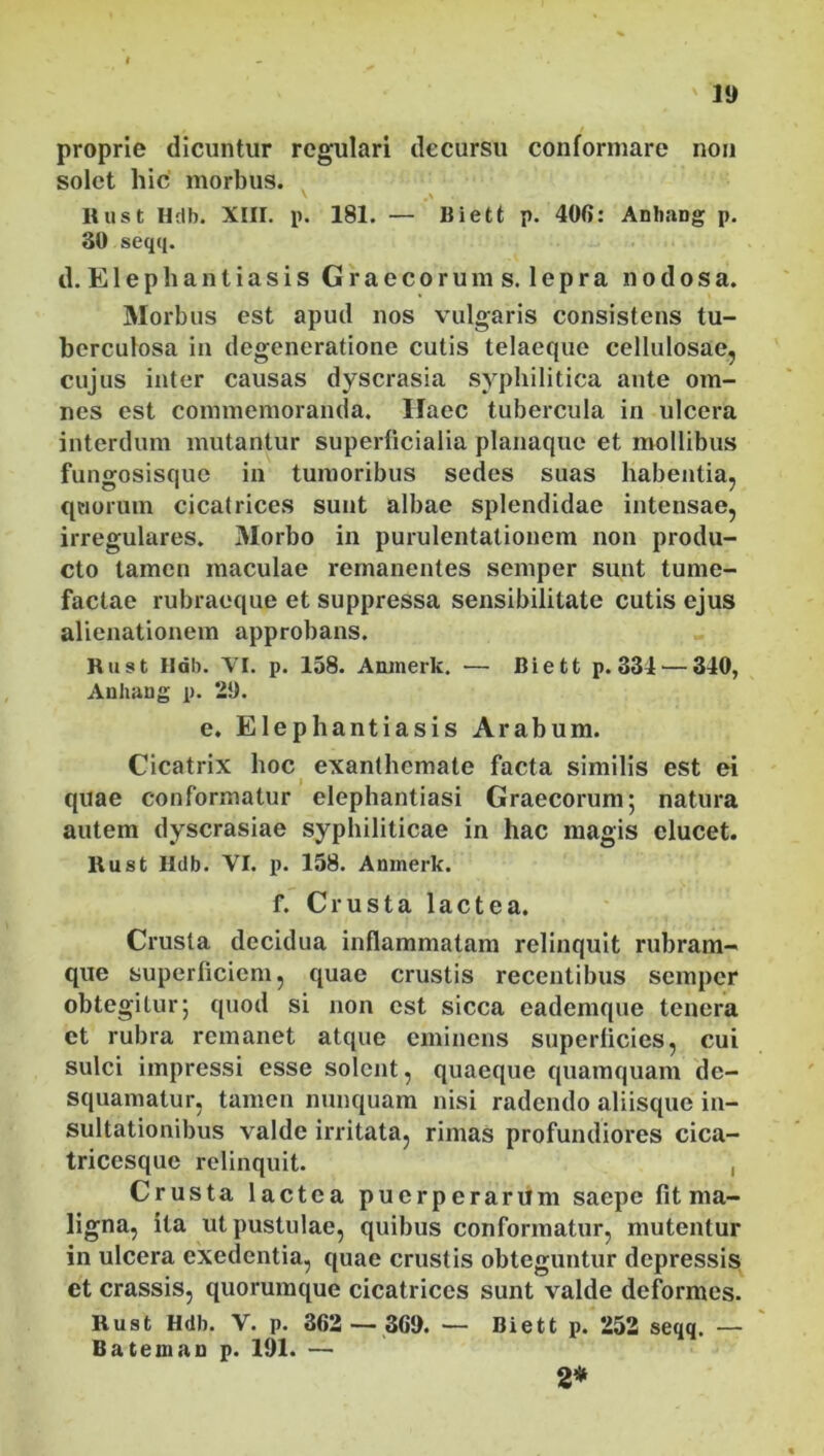 proprie dicuntur regulari decursu conformare non solet hic morbus. \ 0\ , Itust Hdb. XIII. p. 181. — Biett p. 406: Anhang p. 30 seqq. d. E1 e p li a n t i a s i s Graecorums. lepra nodosa. Morbus est apud nos vulgaris consistens tu- berculosa in degeneratione cutis telaeque cellulosae, cujus inter causas dyscrasia syphilitica ante om- nes est commemoranda. Haec tubercula in ulcera interdum mutantur superficialia planaque et mollibus fungosisque in tumoribus sedes suas habentia, quorum cicatrices sunt albae splendidae intensae, irregulares. 3Iorbo in purulentationem non produ- cto tamen maculae remanentes semper sunt tume- factae rubraeque et suppressa sensibilitate cutis ejus alienationem approbans. Rust Hdb. VI. p. 158. Amnerk. — Biett p. 334 — 340, Anhang p. 29. e. Elephantiasis Arabum. Cicatrix hoc exanthemate facta similis est ei quae conformatur elephantiasi Graecorum; natura autem dyscrasiae syphiliticae in hac magis elucet. Rust Hdb. VI. p. 158. Amnerk. f. Crusta lactea. Crusta decidua inflammatam relinquit rubram- que superficiem, quae crustis recentibus semper obtegitur; quod si non est sicca eademque tenera et rubra remanet atque eminens superficies, cui sulci impressi esse solent, quaeque quamquam de- squamatur, tamen nunquam nisi radendo aliisque in- sultationibus valde irritata, rimas profundiores cica- tricesque relinquit. , Crusta lactea puerperarum saepe fit ma- ligna, ita ut pustulae, quibus conformatur, mutentur in ulcera exedentia, quae crustis obteguntur depressis et crassis, quorumque cicatrices sunt valde deformes. Rust Hdb. V. p. 362 — 369. — Biett p. 252 seqq. — Bateinan p. 191. — 2*