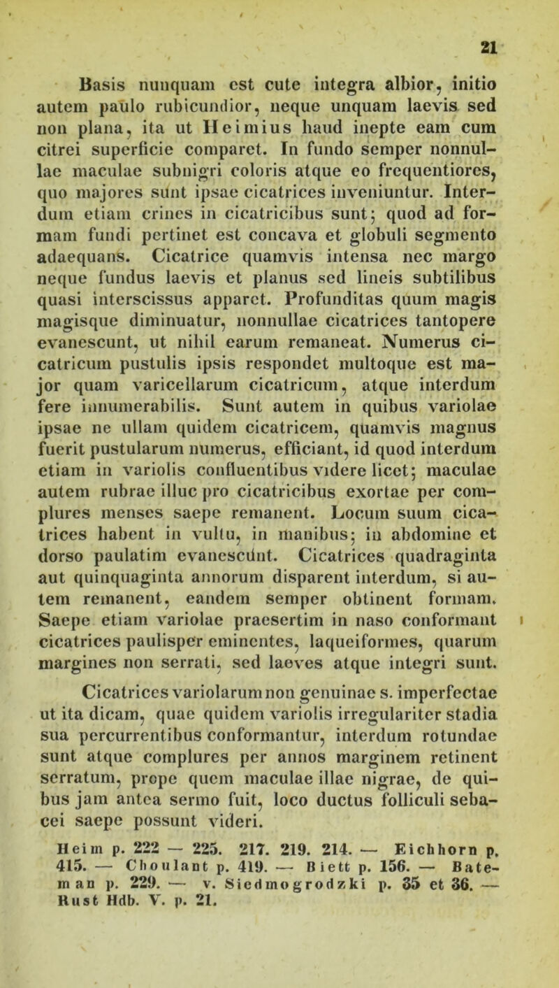 Basis nunquam est cute integra albior, initio autem paulo rubicundior, neque unquam laevis sed non plana, ita ut Heimius haud inepte eam cum citrei superficie comparet. In fundo semper nonnul- lae maculae subnigri coloris atque eo frequentiores, quo majores sunt ipsae cicatrices inveniuntur. Inter- dum etiam crines in cicatricibus sunt; quod ad for- mam fundi pertinet est concava et globuli segmento adaequans. Cicatrice quamvis intensa nec margo neque fundus laevis et planus sed lineis subtilibus quasi interscissus apparet. Profunditas quum magis magisque diminuatur, nonnullae cicatrices tantopere evanescunt, ut nihil earum remaneat. Numerus ci- catricum pustulis ipsis respondet multoque est ma- jor quam varicellarum cicatricum, atque interdum fere innumerabilis. Sunt autem in quibus variolae ipsae ne ullam quidem cicatricem, quamvis magnus fuerit pustularum numerus, efficiant, id quod interdum etiam in variolis confluentibus videre licet; maculae autem rubrae illuc pro cicatricibus exortae per com- plures menses saepe remanent. Locum suum cica- trices habent in vultu, in manibus; in abdomine et dorso paulatim evanesciint. Cicatrices quadraginta aut quinquaginta annorum disparent interdum, si au- tem remanent, eandem semper obtinent formam. Saepe etiam variolae praesertim in naso conformant i cicatrices paulisper eminentes, laqueiformes, quarum margines non serrati, sed laeves atque integri sunt. Cicatrices variolarum non genuinae s. imperfectae ut ita dicam, quae quidem variolis irregulariter stadia sua percurrentibus conformantur, interdum rotundae sunt atque complures per annos marginem retinent serratum, prope quem maculae illae nigrae, de qui- bus jam antea sermo fuit, loco ductus folliculi seba- cei saepe possunt videri. H ei m p. 222 — 225. 217. 219. 214. — Kichhorn p. 415. — Clioulantp. 419. — Biett p. 156. — B a te- rna n p. 229. — v. Siedmogrodzki p. 35 et 36. — Kusfc Hdb. V. p. 21.