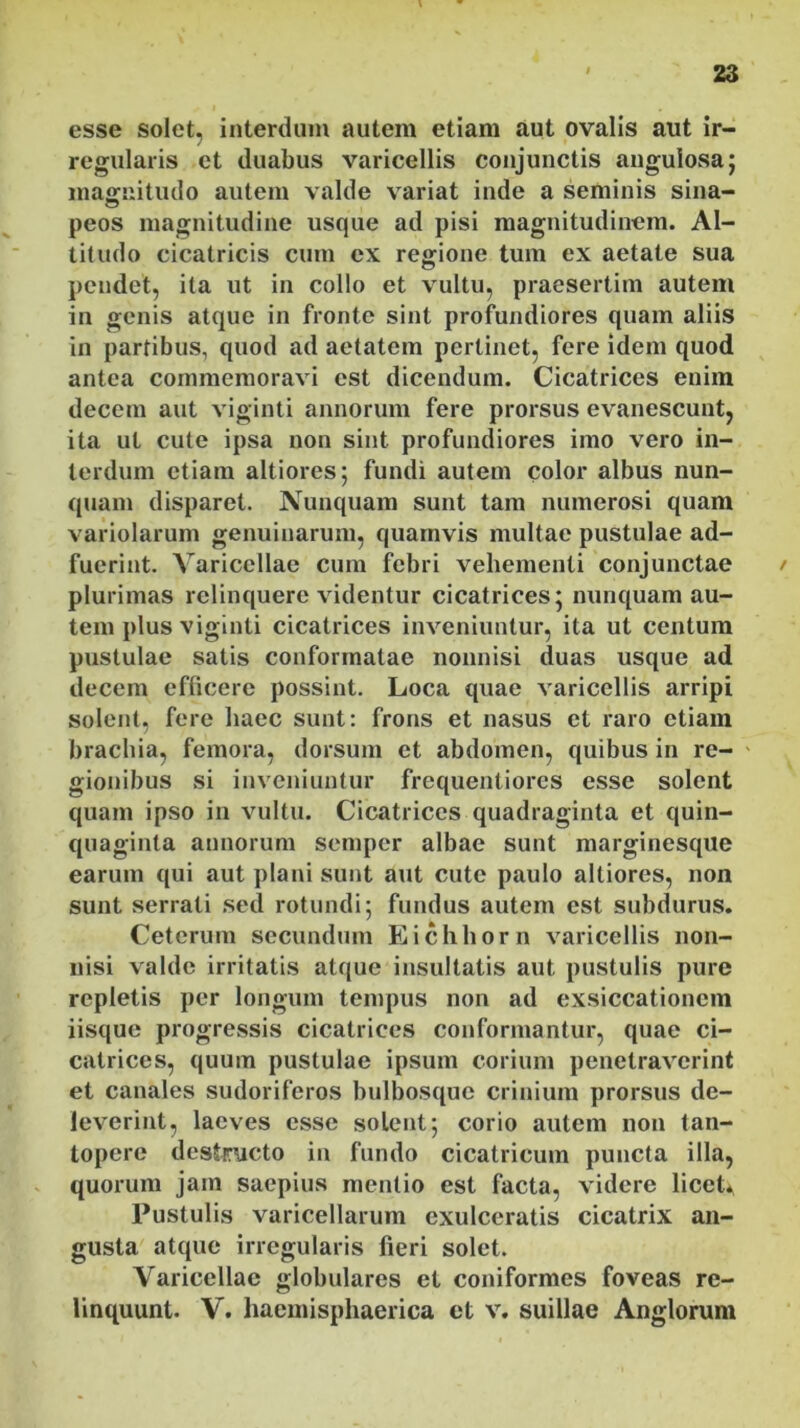 esse solet, interdum autem etiam aut ovalis aut ir- regularis et duabus varicellis conjunctis angulosa; magnitudo autem valde variat inde a seminis sina- peos magnitudine usque ad pisi magnitudinem. Al- titudo cicatricis cum ex regione tum ex aetate sua pendet, ita ut in collo et vultu, praesertim autem in genis atque in fronte sint profundiores quam aliis in partibus, quod ad aetatem pertinet, fere idem quod antea commemoravi est dicendum. Cicatrices enim decem aut viginti annorum fere prorsus evanescunt, ita ut cute ipsa non sint profundiores imo vero in- terdum etiam altiores; fundi autem color albus nun- quam disparet. Nunquam sunt tam numerosi quam variolarum genuinarum, quamvis multae pustulae ad- fuerint. Varicellae cum febri vehementi conjunctae / plurimas relinquere videntur cicatrices; nunquam au- tem plus viginti cicatrices inveniuntur, ita ut centum pustulae satis conformatae nonnisi duas usque ad decem efficere possint. Loca quae varicellis arripi solent, fere haec sunt: frons et nasus et raro etiam brachia, femora, dorsum et abdomen, quibus in re- gionibus si inveniuntur frequentiores esse solent quam ipso in vultu. Cicatrices quadraginta et quin- quaginta annorum semper albae sunt marginesque earum qui aut plani sunt aut cute paulo altiores, non sunt serrati sed rotundi; fundus autem est subdurus. Ceterum secundum Eichhorn varicellis non- nisi valde irritatis atque insultatis aut pustulis pure repletis per longum tempus non ad exsiccationem iisque progressis cicatrices conformantur, quae ci- catrices, quum pustulae ipsum corium penetraverint et canales sudoriferos bulbosque crinium prorsus de- leverint, laeves esse solent; corio autem non tan- topere destructo in fundo cicatricum puncta illa, quorum jam saepius mentio est facta, videre licet* Pustulis varicellarum exulceratis cicatrix an- gusta atque irregularis fieri solet. Varicellae globulares et coniformes foveas re- linquunt. V. haemisphaerica et v. suillae Anglorum