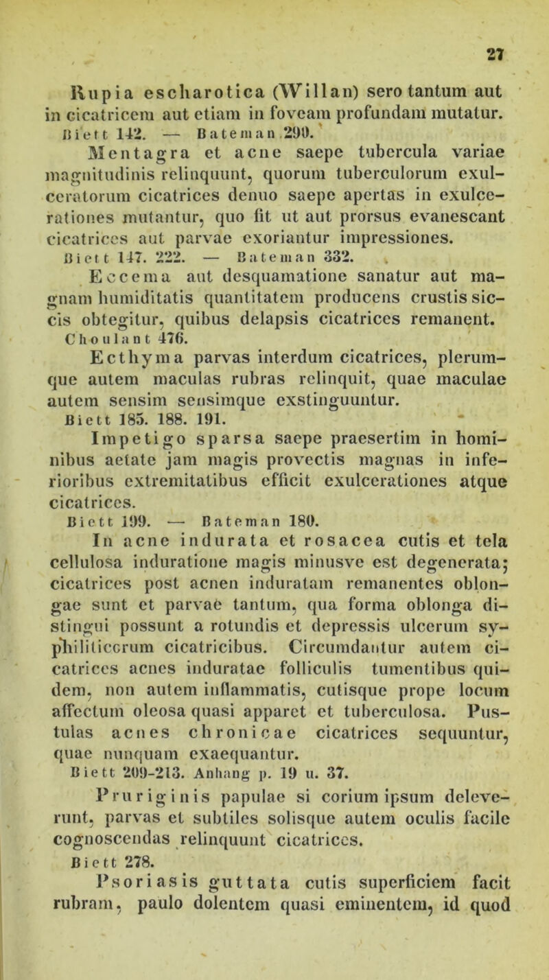 liupia escharotica (Willan) sero tantum aut in cicatricem aut etiam in foveam profundam mutatur. I) i e 11 142. — B a t e ni a n 290. Mentagra et acne saepe tubercula variae magnitudinis relinquunt, quorum tuberculorum exul- ceratorum cicatrices denuo saepe apertas in exulce- rationes mutantur, quo lit ut aut prorsus evanescant cicatrices aut parvae exoriantur impressiones. Biett 147. 222. — Bateman 332. Eccema aut desquamatione sanatur aut ma- gnam humiditatis quantitatem producens crustis sic- cis obtegitur, quibus delapsis cicatrices remanent. C h o u I a n t 470. Ecthyma parvas interdum cicatrices, plerum- que autem maculas rubras relinquit, quae maculae autem sensim sensimque exstinguuntur. Biett 185. 188. 191. Impetigo sparsa saepe praesertim in homi- nibus aetate jam magis provectis magnas in infe- rioribus extremitatibus efficit exulcerationes atque cicatrices. B i c 11 199. — B a t e m a n 180. In acne indurata et rosacea cutis et tela cellulosa induratione magis minusve est degenerata; cicatrices post acnen induratam remanentes oblon- gae sunt et parvae tantum, qua forma oblonga di- stingui possunt a rotundis et depressis ulcerum sy- p*hiliticcrum cicatricibus. Circumdantur autem ci- catrices acnes induratae folliculis tumentibus qui- dem, non autem inflammatis, cutisque prope locum affectum oleosa quasi apparet et tuberculosa. Pus- tulas acnes chronicae cicatrices sequuntur, quae nunquam exaequantur. Biett 209-213. Anhang p. 19 u. 37. P r u r ig i n i s papulae si corium ipsum deleve- runt, parvas et subtiles solisque autem oculis facile cognoscendas relinquunt cicatrices. Biett 278. Psoriasis guttata cutis superficiem facit rubram, paulo dolentem quasi eminentem, id quod