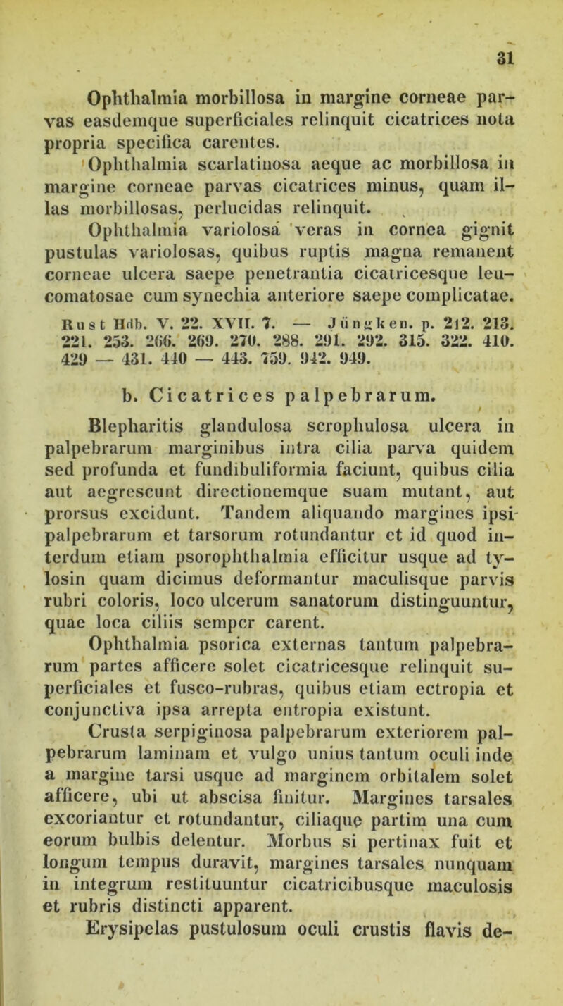 Ophthalmia morbillosa in margine corneae par- vas easdemque superficiales relinquit cicatrices nota propria specifica carentes. Ophthalmia scarlatinosa aeque ac morbillosa in margine corneae parvas cicatrices minus, quam il- las morbillosas, perlucidas relinquit. Ophthalmia variolosa veras in cornea gignit pustulas variolosas, quibus ruptis magna remanent corneae ulcera saepe penetrantia cicatricesque leu- comatosae cum synechia anteriore saepe complicatae. Rust Hdb. V. 22. XVII. 7. — Jiinsken. p. 2i2. 213. 221. 253. 266. 269. 270. 288. 291. 292. 315. 322. 410. 429 — 431. 440 — 443. 759. 942. 949. b. Cicatrices palpebrarum. / Blepharitis glandulosa scrophulosa ulcera in palpebrarum marginibus intra cilia parva quidem sed profunda et fundibuliformia faciunt, quibus cilia aut aegrescunt directionemque suam mutant, aut prorsus excidunt. Tandem aliquando margines ipsi- palpebrarum et tarsorum rotundantur et id quod in- terdum etiam psorophthalmia efficitur usque ad ty- losin quam dicimus deformantur maculisque parvis rubri coloris, loco ulcerum sanatorum distinguuntur, quae loca ciliis semper carent. Ophthalmia psorica externas tantum palpebra- rum partes afficere solet cicatricesque relinquit su- perficiales et fusco-rubras, quibus etiam ectropia et conjunctiva ipsa arrepta entropia existunt. Crusla serpiginosa palpebrarum exteriorem pal- pebrarum laminam et vulgo unius tantum oculi inde a margine tarsi usque ad marginem orbitalem solet afficere, ubi ut abscisa finitur. Margines tarsales excoriantur et rotundantur, ciliaque partim una cum eorum bulbis delentur. Morbus si pertinax fuit et longum tempus duravit, margines tarsales nunquam in integrum restituuntur cicalricibusque maculosis et rubris distincti apparent. Erysipelas pustulosum oculi crustis flavis de-