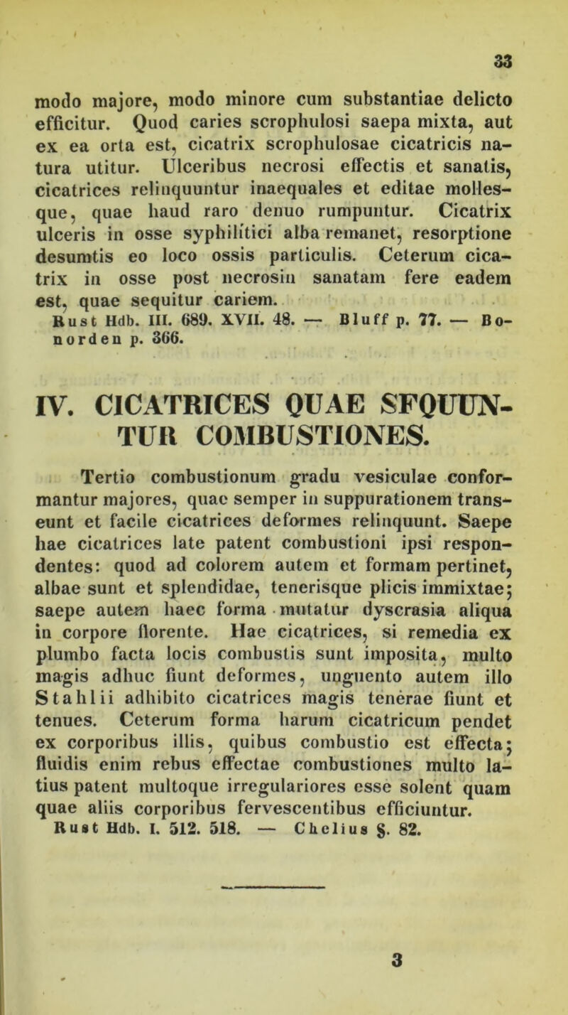 modo majore, modo minore cum substantiae delicto efficitur. Quod caries scrophulosi saepa mixta, aut ex ea orta est, cicatrix scrophulosae cicatricis na- tura utitur. Ulceribus necrosi effectis et sanatis, cicatrices relinquuntur inaequales et editae molles- que, quae haud raro dcnuo rumpuntur. Cicatrix ulceris in osse syphilitici alba remanet, resorptione desumtis eo loco ossis particulis. Ceterum cica- trix in osse post necrosin sanatam fere eadem est, quae sequitur cariem. Rust Hdb. III. 689. XVII. 48. — Bluff p. 77. — Bo- no rden p. 3G6. IV. CICATRICES QUAE SFQUCN- TITR COMBUSTIONES. Tertio combustionum gradu vesiculae confor- mantur majores, quae semper in suppurationem trans- eunt et facile cicatrices deformes relinquunt. Saepe hae cicatrices late patent combustioni ipsi respon- dentes: quod ad colorem autem et formam pertinet, albae sunt et splendidae, tenerisque plicis immixtae; saepe autem haec forma mutatur dyscrasia aliqua in corpore florente. Hae cicatrices, si remedia ex plumbo facta locis combustis sunt imposita, multo magis adhuc fiunt deformes, unguento autem illo Sta lilii adhibito cicatrices magis tenerae fiunt et tenues. Ceterum forma harum cicatricum pendet ex corporibus illis, quibus combustio est effecta; fluidis enim rebus effectae combustiones multo la- tius patent multoque irregulariores esse solent quam quae aliis corporibus fervescentibus efficiuntur. Rust Hdb. I. 512. 518. — Cbelius §. 82. 3