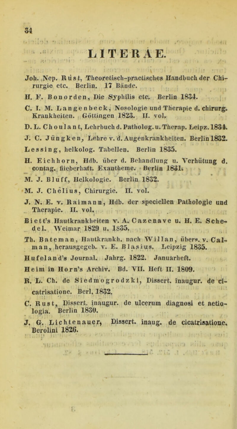 i.•' i . 't '• i I'• i. ; L I T E II A E. - .*.* •*! M ' i • I * , / * /*. ; \ ;i .•'?:).! • ‘(i' \ Joh. ,Nep. Riist, Theoretisch-practisches Handbuchder Chi- rurgie etc. Berlin. 17 Bande. H. F. Bonorden, Die Syphilis etc. Berlin 1834. C. I. M. Langenbeck, Nosologie und Therapie d. chirurg. Krankbeiten. Gottingen 1823. II. vol. D. L. Ch oulan t, Lehrbuch d. Patholog.u. Therap. Leipz.1834. J. C. Jiingken^ Lehre v. d. Augenkrankheiten. Berlin 1832. Lessing, Iielkolog. Tabellen. Berlin 1835. H. Eichhorn, Hdb. liber d. Bebandlung u. Verhiitung d. contag. fiieberhaft. Exantheine. Berlin 1831» M. J. Chelius, Chirurgie. II. vol. J. N. E. v. Raimann, Hdb. der speciellen Pathologie und Therapie. II. vol. * Biett’s Hautkrankheiten v. A. Cazenave u. H. E. Sche- del. Weimar 1829 u, 1835. Th. Bateman, Hautkrankli. nach Willan, iibers. v. Cal- luan, herausgegeb. v. E. BIasius. Leipzig 1835. Hufeland’s Journal. Jahrg. 1822. Januarheft. Heim in Horn’s Arcliiv. Bd. VII. Heft II. 1809. R. L. Ch. de Siedmogrodzkl, Dissert. inaugur. de ci- catrisatione. Berl, 1832. C. Rust, Dissert. inaugur. de ulcerum diagnosi et aetio- logia. Berlin 1830. J. G. Lichtenauer, Dissert. inaug. de cicatrisatione. Berolini 1826.