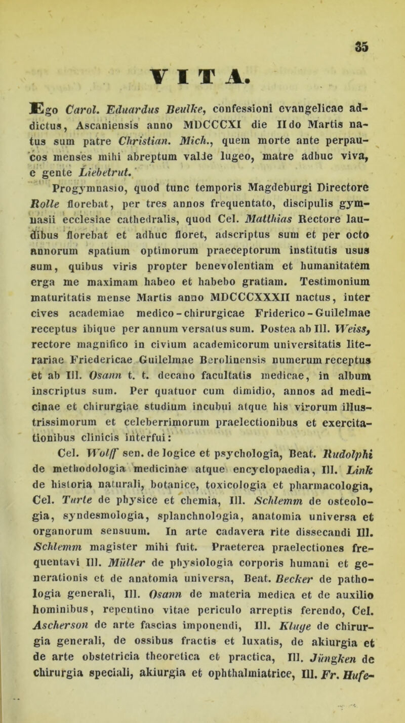 VITA. Ego Carol. Eduardus Beulke, confessioni evangelicae ad- dictus, Ascaniensis anno MDCCCXI die II do Martis na- tus sum patre Christian. Mich., quem morte ante perpau- cos menses mihi abreptum valJe lugeo, matre adhuc viva, e gente Liebetrut. Progymnasio, quod tunc temporis Magdeburgi Directore Rolle florebat, per tres annos frequentato, discipulis gym- uasii ecclesiae cathedralis, quod Cei. Matthias Rectore lau- dibus florebat et adhuc floret, adscriptus sum et per octo annorum spatium optimorum praeceptorum institutis usus sum, quibus viris propter benevolentiam et humanitatem erga me maximam habeo et habebo gratiam. Testimonium maturitatis mense Martis anno MDCCCXXXII nactus, inter cives academiae medico-chirurgicae Friderico-Guilelmae receptus ibique per annum versatus sum. Postea ab 111. Weiss, rectore magnifico in civium academicorum universitatis lite— rariae Friedericae Guilelmae Berolinensis numerum receptus et ab III. Osann t. t. decano facultatis medicae, in album inscriptus sum. Per quatuor cum dimidio, annos ad medi- cinae et chirurgiae studium incubui atque his virorum illus- trissimorum et celeberrimorum praelectionibus et exercita- tionibus clinicis interfui: Cei. Wol/f sen. de logice et psychologia, Beat. Rudolphi de methodologia medicinae atque encyclopaedia, 111. Link de historia naturali, botanice, toxicologia et pharmacologia, Cei. Turte de physice et chemia, 111. Schlemm de osteolo- gia, syndesmologia, splanchnologia, anatomia universa et organorum sensuum. In arte cadavera rite dissecandi 111. Schlenun magister mihi fuit. Praeterea praelectiones fre- quentavi 111. Mulier de physiologia corporis humani et ge- nerationis et de anatomia universa, Beat. Becker de patho- logia generali, HI. Osann de materia medica et de auxilio hominibus, repentino vitae periculo arreptis ferendo, Cei. Ascherson de arte fascias imponendi, 111. Kluye de chirur- gia generali, de ossibus fractis et luxatis, de akiurgia et de arte obstetricia theoretica et practica, 111, Jungken de chirurgia speciali, akiurgia et ophthalmiatrice, 111 .Fr.Hufe-