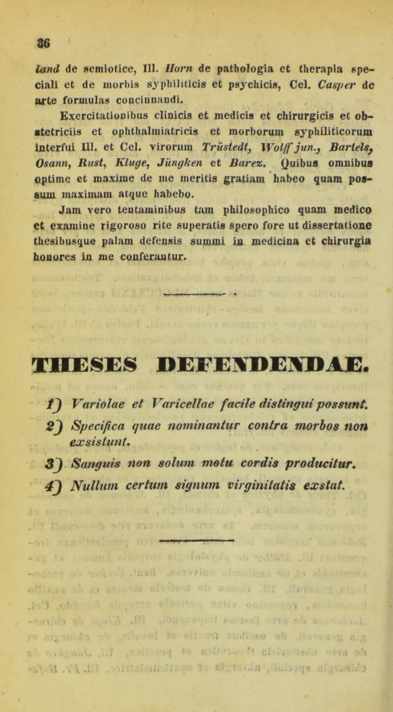 i land de semiotice, 111. Ilum de pathologia et therapia spe- ciali et de morbis syphiliticis et psychicis, Cei. Casper de arte formulas couciunaudi. Exercitationibus clinicis et medicis et chirurgicis et ob- stetriciis et ophthalmiatricis et morborum syphiliticorum interfui 111. et Cei. virorum Trusiedt, Wol/f jun.} Bartels, Osann, Rust, Kluge, Jumjken et Barez. Quibus omnibus optime et maxime de me meritis gratiam habeo quam pos- sum maximam atque habebo. Jam vero tentaminibus tam philosophico quam medico et examine rigoroso rite superatis spero fore ut dissertatione thesibusque palam defensis summi in medicina et chirurgia honores in me conferantur. THESES DEFENDENDAE. tj Variolae et Varicellae facile distingui possunt. 2j Specifica quae nominantur contra morbos non exsistunt. Sanguis non solum motu cordis producitur. *) Nullum certum signum virginitatis exstat. i