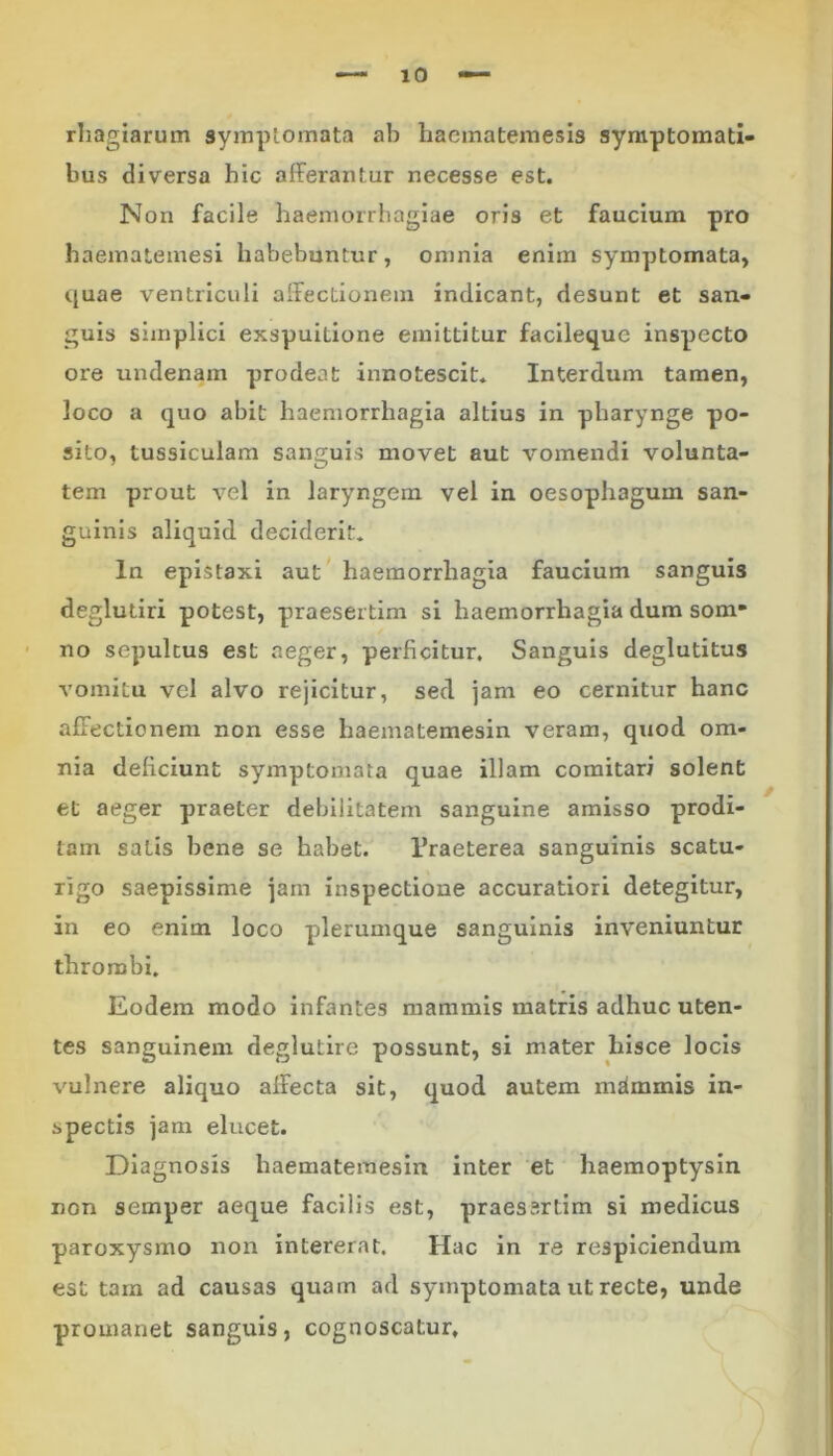 rhagiarum symptomata ab haematemesis symptomati- bus diversa hic afferantur necesse est. Non facile haemorrhagiae oris et faucium pro haematemesi habebuntur, omnia enim symptomata, quae ventriculi affectionem indicant, desunt et san- guis simplici exspuilione emittitur facileque inspecto ore undenam prodeat innotescit. Interdum tamen, loco a quo abit haemorrhagia altius in pharynge po- sito, tussiculam sanguis movet aut vomendi volunta- tem prout vel in laryngem vel in oesophagum san- guinis aliquid deciderit. In epistaxi aut haemorrhagia faucium sanguis deglutiri potest, praesertim si haemorrhagia dum som- no sepultus est aeger, perficitur. Sanguis deglutitus vomitu vel alvo rejicitur, sed jam eo cernitur hanc affectionem non esse haematemesin veram, quod om- nia deficiunt symptomata quae illam comitari solent et aeger praeter debilitatem sanguine amisso prodi- tam satis bene se habet. 1’raeterea sanguinis scatu- rigo saepissime jam inspectione accuratiori detegitur, in eo enim loco plerumque sanguinis inveniuntur thrombi. Eodem modo infantes mammis matris adhuc uten- tes sanguinem deglutire possunt, si mater hisce locis vulnere aliquo affecta sit, quod autem mammis in- spectis jam elucet. Diagnosis haematemesin inter et haemoptysin non semper aeque facilis est, praessrtim si medicus paroxysmo non intererat. Hac in re respiciendum est tam ad causas quam ad symptomata ut recte, unde promanet sanguis, cognoscatur.