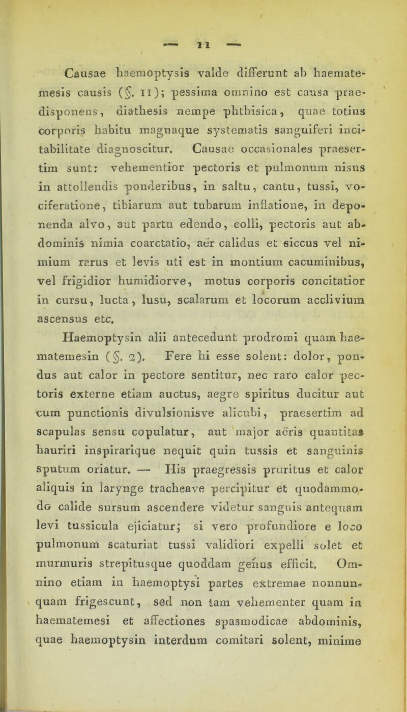 Causae haemoptysis valde differunt ab haemate- mesis causis (§. ii); pessima omnino est causa prae- disponens, diathesis nempe phthisica, quae totius corporis habitu mngnaque systematis sanguiferi inci- tabilitate diagnoscitur. Causae occasionales praeser- tim sunt: vehementior pectoris et pulmonum nisus in attollendis ponderibus, in saltu, cantu, tussi, vo- ciferatione, tibiarum aut tubarum inflatione, in depo- nenda alvo, aut partu edendo, colli, pectoris aut ab- dominis nimia coarctatio, aer calidus et siccus vel ni- mium rarus et levis uti est in montium cacuminibus, vel frigidior humidiorve, motus corporis concitatior in cursu, lucta, lusu, scalarum et locorum acclivium ascensus etc. Haemoptysin alii antecedunt prodromi quam hae- matemesin (§, 2). Fere hi esse solent: dolor, pon- dus aut calor in pectore sentitur, nec raro calor pec- toris externe etiam auctus, aegre spiritus ducitur aut cum punctionis divulsionisve alicubi, praesertim ad scapulas sensu copulatur, aut major aeris quantitat hauriri inspirarique nequit quin tussis et sanguinis sputum oriatur. — His praegressis pruritus et calor aliquis in larynge tracheave percipitur et quodammo- do calide sursum ascendere videtur sanguis antequam levi tussicula ejiciatur; si vero profundiore e loco pulmonum scaturiat tussi validiori expelli solet et murmuris strepitusque quoddam genus efficit. Om- nino etiam in haemoptysi partes extremae nonnun- quam frigescunt, sed non tam vehementer quam in haematemesi et affectiones spasmodicae abdominis, quae haemoptysin interdum comitari solent, minime