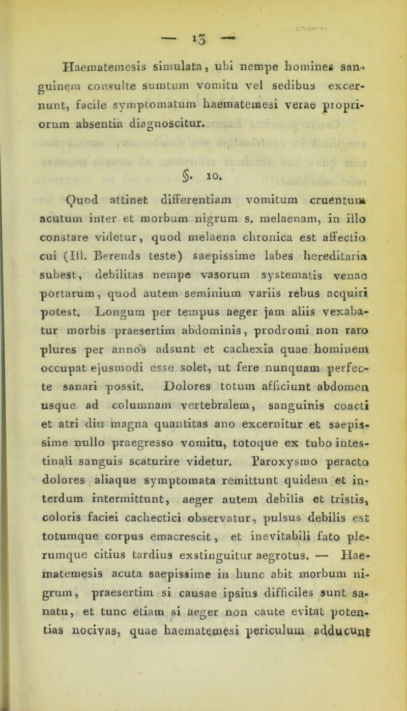 Haematemesis simulata, ubi nempe homines san* guinem consulte suintum vomitu vel sedibus excer- nunt, facile symptomatum haematemesi verae propri- orum absentia diagnoscitur. $• 10. Quod attinet differentiam vomitum cruentum acutum inter et morbum nigrum s. melaenam, in illo constare videtur, quod melaena chronica est affecLio cui (III. Berends teste) saepissime labes hereditaria subest, debilitas nempe vasorum systematis venae portarum, quod autem seminium variis rebus acquiri potest. Longum per tempus aeger jam aliis vexaba- tur morbis praesertim abdominis, prodromi non raro plures per annos adsunt et cachexia quae hominem occupat ejusmodi esse solet, ut fere nunquam perfec- te sanari possit. Dolores totum afficiunt abdomen usque ad columnam vertebralem, sanguinis coacti et atri diu magna quantitas ano excernitur et saepis- sime nullo praegresso vomitu, totoque ex tubo intes- tinali sanguis scaturire videtur. Paroxysmo peracto dolores aliaque symptomata remittunt quidem et in- terdum intermittunt, aeger autem debilis et tristis, coloris faciei cachectici observatur, pulsus debilis est totumque corpus emacrescit, et inevitabili fato ple- rumque citius tardius exstinguitur aegrotus. — Hae- matemesis acuta saepissime in hunc abit morbum ni- grum , praesertim si causae ipsiu9 difficiles sunt sa- natu, et tunc etiam si aeger non caute evitat poten- tias nocivas, quae haematemesi periculum adducunt