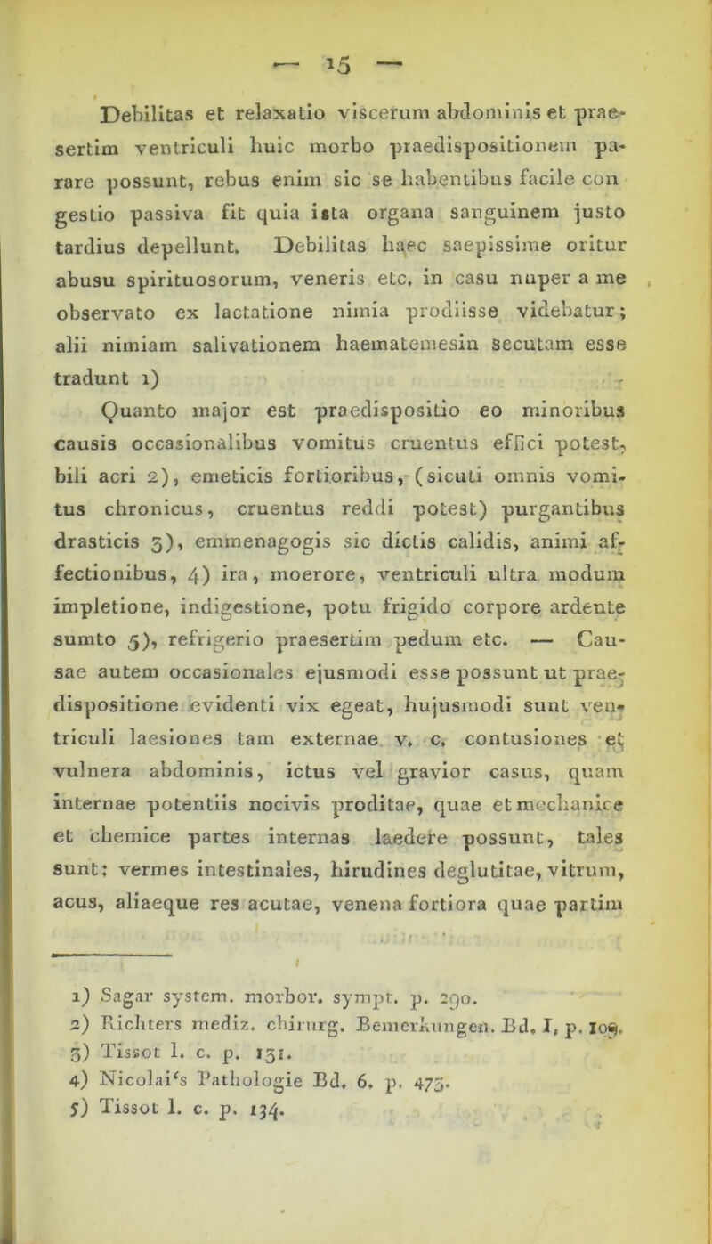Debilitas et relaxatio viscerum abdominis et prae- sertim ventriculi huic morbo praedispositionem pa- rare possunt, rebus enim sic se habentibus facile con gestio passiva fit quia i«ta organa sanguinem justo tardius depellunt. Debilitas haec saepissime oritur abusu spirituosorum, veneris etc, in casu nuper a me observato ex lactatione nimia prodiisse videbatur; alii nimiam salivationem haematemesin secutam esse tradunt i) Quanto major est praedispositio eo minoribus causis occasior.alibus vomitus cruentus effici potest? bili acri 2), emeticis fortioribus, (sicuti omnis vomi- tus chronicus, cruentus reddi potest) purgantibus drasticis 3), ernmenagogis sic dictis calidis, animi af- fectionibus, 4) ira, moerore, ventriculi ultra modum impletione, indigestione, potu frigido corpore ardeule sumto 5), refrigerio praesertim pedum etc. — Cau- sae autem occasionales ejusmodi esse possunt ut prae- disposidone evidenti vix egeat, hujusmodi sunt ven- triculi laesiones tam externae v. c. contusiones et vulnera abdominis, ictus vel gravior casus, quam internae potentiis nocivis proditae, quae et mechanice et chemice partes internas laedere possunt, tales sunt: vermes intestinales, hirudines deglutitae, vitrum, acus, aliaeque res acutae, venena fortiora quae partim 1) Sagar system. morbor. sympt. p. 290. 2) Ricliters mediz. chirurg. Bemeriuuigen. Bd. I, p. 10% 5) Tissot 1. c. p. 131. 4) Nicolai‘s Patliologie Bd, 6. p. 473.