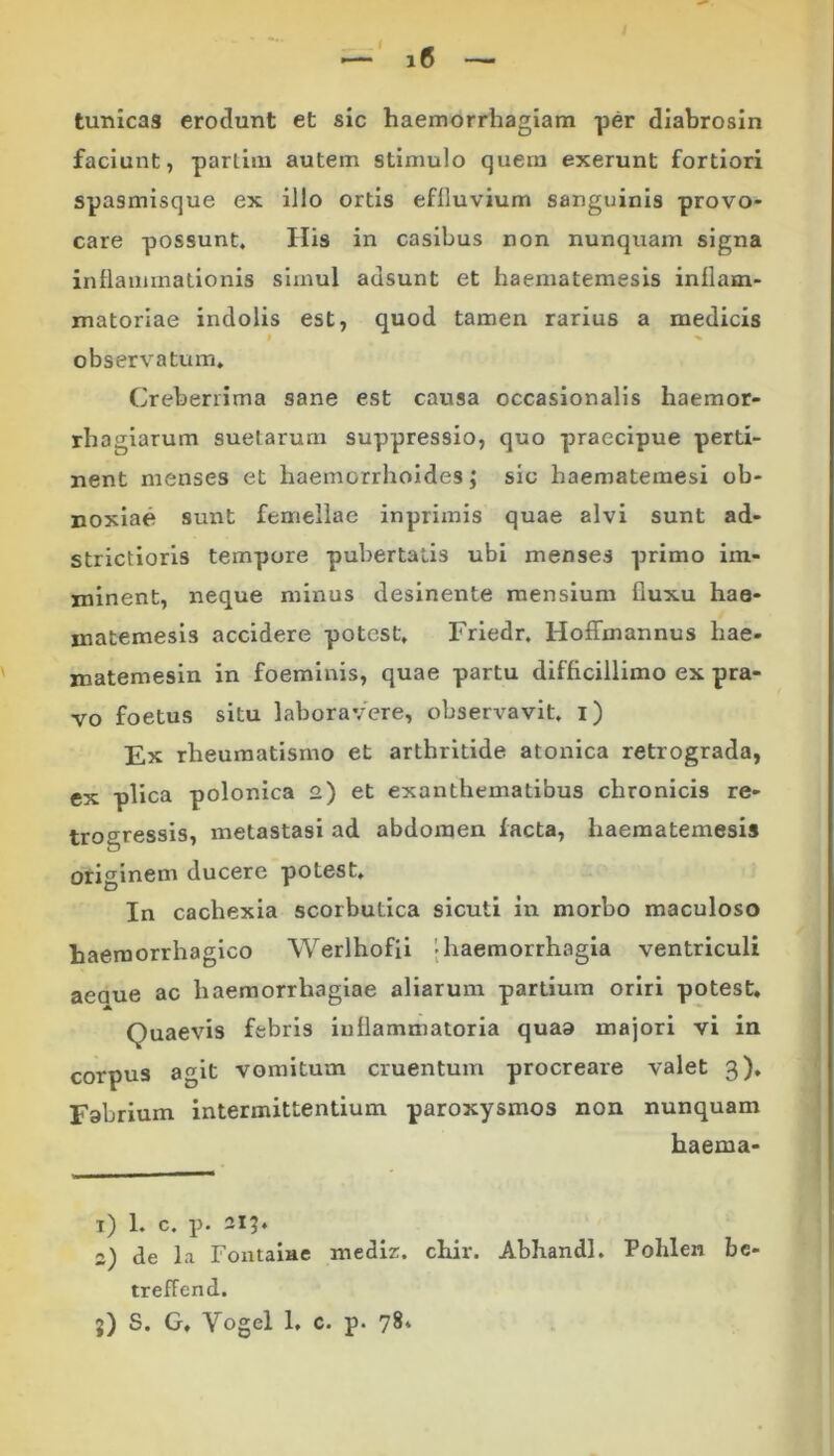 tunicas erodunt et sic haemorrhagiam per diabrosin faciunt, partim autem stimulo quem exerunt fortiori spasmisque ex illo ortis eflluvium sanguinis provo- care possunt. His in casibus non nunquam signa inflammationis simul adsunt et haematemesis inflam- matoriae indolis est, quod tamen rarius a medicis l » observatum. Creberrima sane est causa occasionalis haemor- rhagiarum suetarum suppressio, quo praecipue perti- nent menses et haemorrhoides; sic haematemesi ob- noxiae sunt femellae inpriinis quae alvi sunt ad- strictioris tempore pubertatis ubi menses primo im- minent, neque minus desinente mensium fluxu hae- matemesis accidere potest, Friedr. Hoffmannus hae- matemesin in foeminis, quae partu difficillimo ex pra- vo foetus situ laboravere, observavit, i) Ex rheumatismo et arthritide atonica retrograda, ex plica polonica 2) et exanthematibus chronicis re- trogressis, metastasi ad abdomen facta, haematemesis originem ducere potest. In cachexia scorbutica sicuti in morbo maculoso haemorrhagico Werlhofii -haemorrhagia ventriculi aeoue ac haemorrhagiae aliarum partium oriri potest. Quaevis febris inflammatoria quao majori vi in corpus agit vomitum cruentum procreare valet 3). Fobrium intermittentium paroxysmos non nunquam haema- 1) 1. c. p. 215. 2) de la Fontaiae mediz. chir. Abhandl. Pohlen be- treffend. 5) S. G, Vogel 1. c. p. 78.