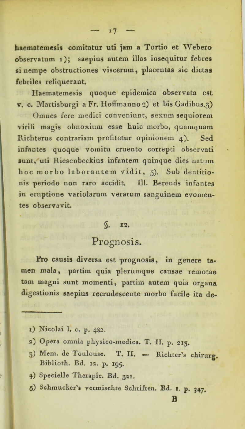 haematemesis comitatur uti jam a Tortio et Webero observatum i); saepius autem illas insequitur febres si nempe obstructiones viscerum, placentas sic dictas febriles reliquerant. Haematemesis quoque epidemica observata est V. c. Martisburgi a Fr. Hoffmanno 2) et bis Gadibus.3) Omnes fere medici conveniunt, sexum sequiorem virili magis obnoxium esse huic morbo, quamquam Richterus contrariam profitetur opinionem 4). Sed infantes quoque vomitu cruento correpti observati sunt, uti Riesenbeckius infantem quinque dies natum hoc morbo laborantem vidit, 5). Sub dentitio- nis periodo non raro accidit. 111. Berends infantes in eruptione variolarum verarum sanguinem evomen- tes observavit. 0 §. 12. I Prognosis. Bro causis diversa est prognosis, in genere ta- men mala, partim quia plerumque causae remotae tam magni sunt momenti, partim autem quia organa digestionis saepius recrudescente morbo facile ita de- 1) Nicolai 1. c. p. 482. 3) Opera omnia physico-medica. T. II. p. 213. 3) Mem. de Toulouse. T. II. — Richter’s chirurg, Biblioth. Bd. 12. p. 195. 4) Speeielle Therapie. Bd. 321. 5) Schmucker,i vermischte Schriften. Bd. 1, p. 347^ B