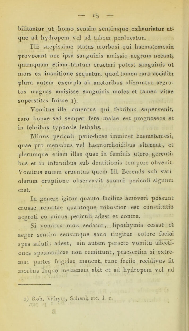 bilitantur ut homo sensim sensimque exhauriatur at- que ad hydiopem vel ad tabem perducatur. Illi saepissime status morbosi qui haematemesin provocant nec ipsa sanguinis amissio aegrum necant, quamquam etiam-tantum eructaii potest sanguinis ut mors ex inaniLione sequatur, quod tamen raro accidit; plura autem exempla ab auctoribus afferuntur aegro- tos magnas amisisse sanguinis moles et tamen vitae superstites fuisse i). Vomitus ille cruentus qui febribus supervenit, raro bonae sed semper fere malae est prognoseos et in febribus typhosis lethalis. IVIinus periculi periodicae imminet haematemesi, quae pro mensibus vel haemorrhoiuibus alternat, et plerumque etiam illae quae iu feminis utero gerenti- bus et in infantibus sub dentitionis tempore obvenit. Vomitus autem cruentus quem 111. Berends sub vari olarum eruptione observavit surnmi periculi signum / erat. In genere igitur quanto facilius amoveri possunt causae remotae quantoque robustior est constitutio aegroti eo minus periculi adest et contra. Si vomitus mox sedatur, lipothymia cessat et aeger sensim sensimque sano tingitur colore faciei spes saluti i adest, sin autem peracto vomitu affecti- ones spasmodicae non remittunt, praesertim si extre- mae partes frigidae manent, tunc facile recidivus fit morbus iiique melaenam abit et ad hydropem vel ad