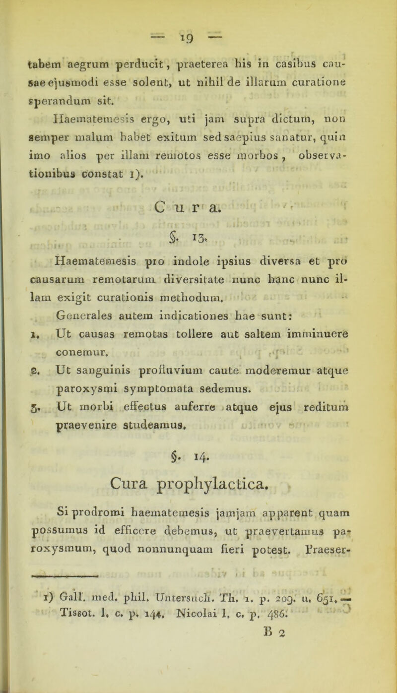 tabem aegrum perducit, praeterea his iu casibus cau- sae ejusmodi esse solent, ut nihil de illarum curatione sperandum sit. Haematemesis ergo, uti jam supra dictum, non semper malum habet exitum sed saepius sanatur, quin imo alios per illam remotos esse morbos , observa- tionibus constat i). Cura. .•> •• • rjj - . • n • <*»r * $• T3« i: : n*» . t .a Haematemesis pio indole ipsius diversa et pro causarum remotarum diversitate nunc hanc nunc il- lam exigit curationis methodum. Generales autem indicationes hae sunt: i. Ut causas remotas tollere aut saltem imminuere conemur. ( ,«j • 8. Ut sanguinis prolluvium caute moderemur atque paroxysmi symptomata sedemus. 5. Ut rnorbi effectus auferre atque ejus reditum praevenire studeamus. §. 14. Cura prophylactica. Si prodromi haematemesis jamjam apparent quam possumus id efficere debemus, ut praevertanms pa* roxysmum, quod nonnunquam fieri potest, rraeser- ’ I Galf. med. plui. Untersucli. Tli. i. p. 209. u, 651, Tissot. 1, c. p. 144, Nicolai 1, c, p. 486. B 2 3