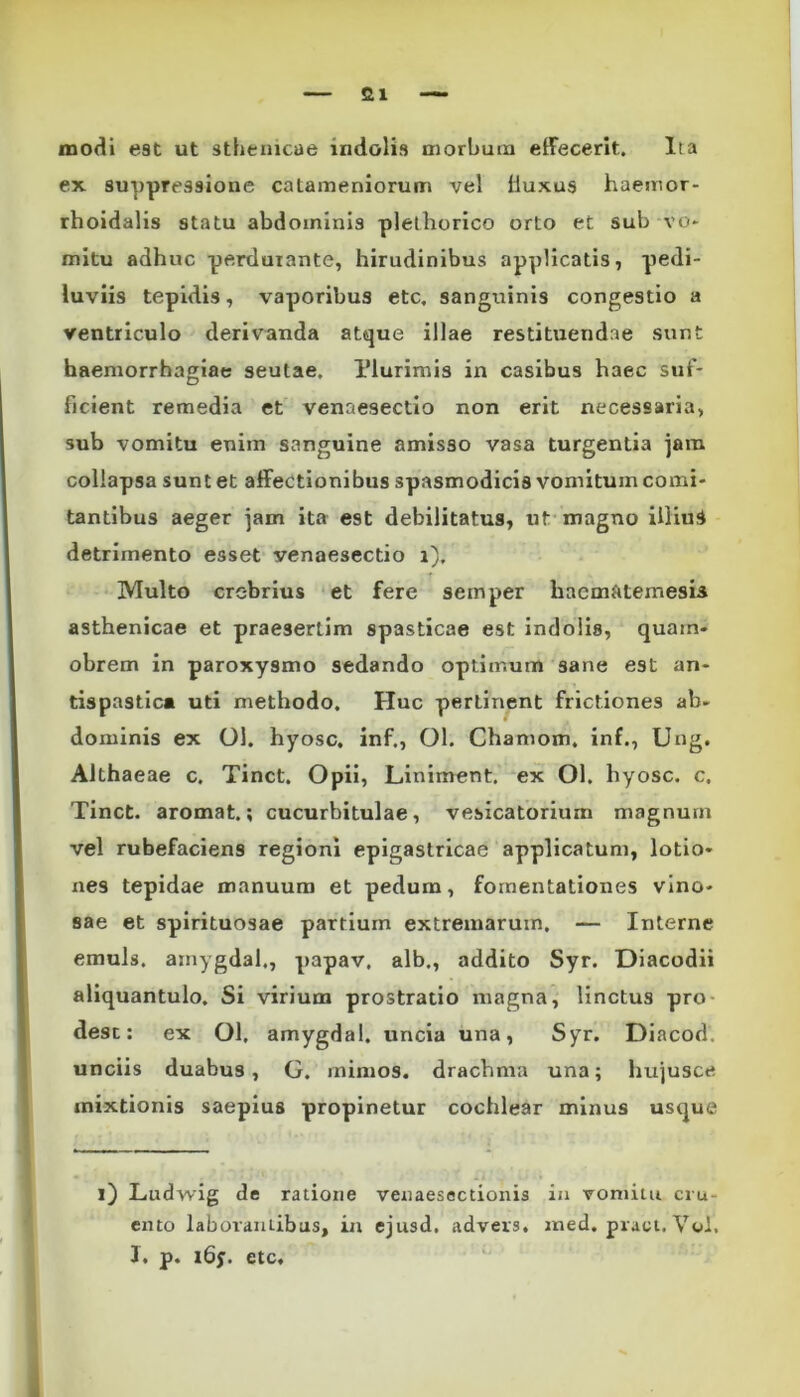 modi est ut sthenicae indolis morbum effecerit. Ita ex suppressione catameniorum vel iiuxus haemor- rhoidalis statu abdominis plethorico orto et sub vo- mitu adhuc perdurante, hirudinibus applicatis, pedi- luviis tepidis, vaporibus etc. sanguinis congestio a ventriculo derivanda atque illae restituendae sunt haemorrhagiae seutae. Plurimis in casibus haec suf- ficient remedia et venaesectio non erit necessaria, sub vomitu enim sanguine amisso vasa turgentia jam collapsa sunt et affectionibus spasmodicis vomitum comi- tantibus aeger jam ita est debilitatus, ut magno illiuS detrimento esset venaesectio i). Multo crebrius et fere semper haematemesis asthenicae et praesertim spasticae est indolis, quain- obrem in paroxysmo sedando optimum sane est an- tispastica uti methodo. Huc pertinent frictiones ab- dominis ex Ol. hyosc. inf., Ol. Chamom. inf., Ung. Althaeae c. Tinct. Opii, Liniment. ex Ol. hyosc. c. Tinct. aromat.; cucurbitulae, vesicatorium magnum vel rubefaciens regioni epigastricae applicatum, lotio- nes tepidae manuum et pedum, fomentationes vino- sae et spirituosae partium extremarum. — Interne emuls. amygdal., papav. alb., addito Syr. Diacodii aliquantulo. Si virium prostratio magna, linctus pro desc: ex Ol. amygdal. uncia una, Syr. Diacod. unciis duabus, G. mimos, drachma una; hujusce mixtionis saepius propinetur cochlear minus usque i) Ludwig de ratione venaesectionis in vomitu cru- ento laborantibus, in ejusd. advers. ined.pract.Vol. I. p. i6y. etc.