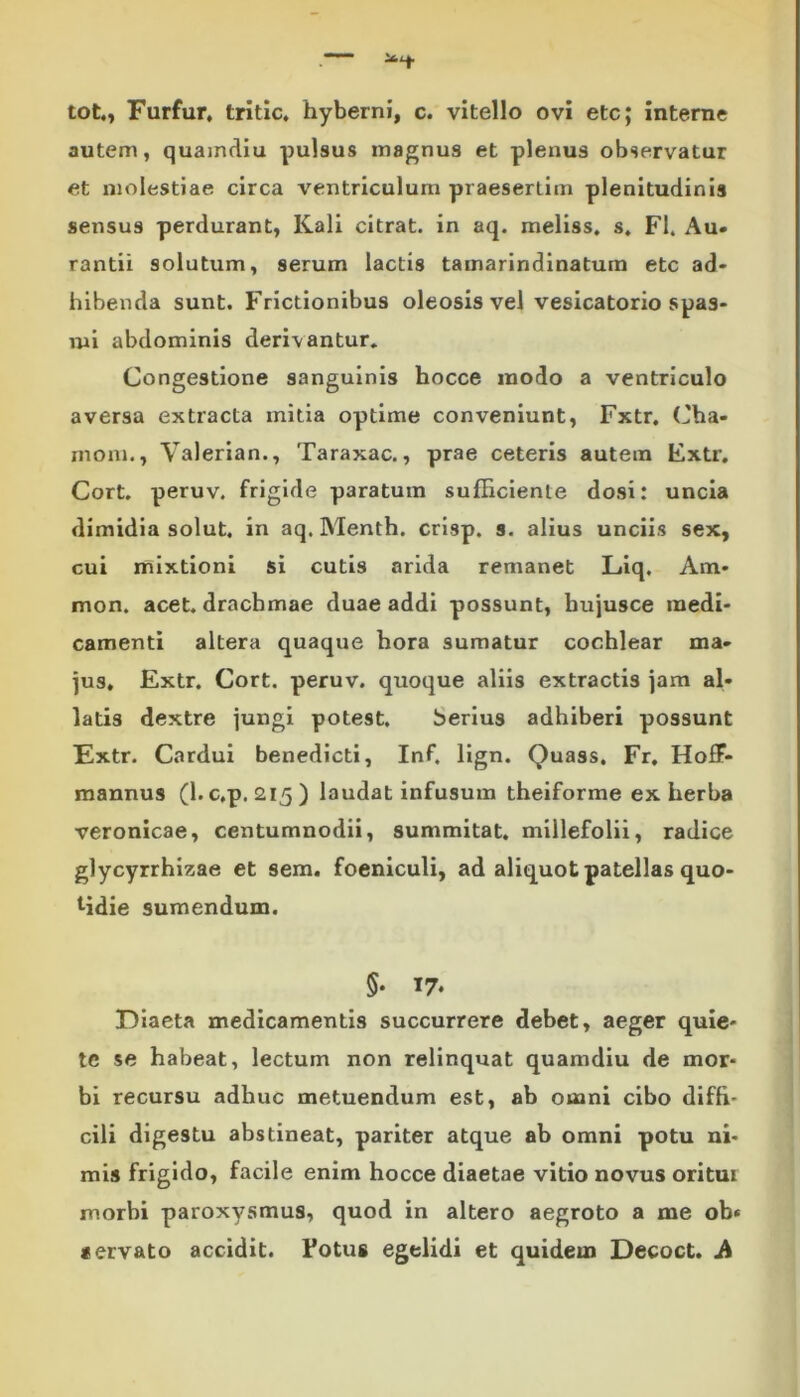 tot., Furfur, tritlc. hyberni, c. vitello ovi etc; interne autem, quamdiu pulsus magnus et plenus observatur et molestiae circa ventriculum praesertim plenitudinis sensus perdurant, Kali citrat. in aq. meliss. s. FI. Au» rantii solutum, serum lactis tamarindinatum etc ad- hibenda sunt. Frictionibus oleosis vel vesicatorio spas- mi abdominis derivantur. Congestione sanguinis hocce modo a ventriculo aversa extracta mitia optime conveniunt, Fxtr. Cha- moni., Valeriam, Taraxac., prae ceteris autem Fxtr. Cort. peruv. frigide paratum sufficiente dosi: uncia dimidia solut. in aq. Menth. crisp. s. alius unciis sex, cui mixtioni si cutis arida remanet Liq. Am- nion. acet, drachmae duae addi possunt, bujusce medi- camenti altera quaque hora sumatur cochlear ma- jus. Fxtr. Cort. peruv. quoque aliis extractis jam al- latis dextre jungi potest. berius adhiberi possunt Extr. Cardui benedicti, Inf. lign. Quass, Fr. HofF- mannus (l.c.p. 215) laudat infusum theiforme exherba veronicae, centumnodii, summitat. millefolii, radice glycyrrhizae et sem. foeniculi, ad aliquot patellas quo- tidie sumendum. 5* 17. Diaeta medicamentis succurrere debet, aeger quie- te se habeat, lectum non relinquat quamdiu de mor- bi recursu adhuc metuendum est, ab ouani cibo diffi- cili digestu abstineat, pariter atque ab omni potu ni- mis frigido, facile enim hocce diaetae vitio novus oritui morbi paroxysmus, quod in altero aegroto a me ob* «ervato accidit. Fotus egelidi et quideui Decoct. A