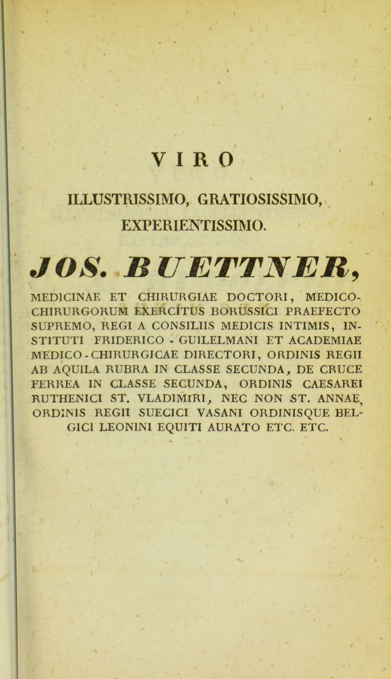 t VIRO ILLUSTRISSIMO, GRATIOSISSIMO, ’ i EXPERIENTISSIMO. JOS. BUETTNER, MEDICINAE ET CHIRURGIAE DOCTORI, MEDICO- CHIRURGORUM EXERCITUS BORUSSICI PRAEFECTO SUPREMO, REGI A CONSILIIS MEDICIS INTIMIS, IN- STITUTI FRIDERICO - GU1LELMANI ET ACADEMIAE MEDICO-CHIRURGICAE DIRECTORI, ORDINIS REGII AB AQUILA RUBRA IN CLASSE SECUNDA, DE CRUCE FERREA IN CLASSE SECUNDA, ORDINIS CAESAREl RUTHENICI ST. VLAD1MIRI, NEC NON ST. ANNAE, ORDINIS REGII SUECICI VASANI ORDINISQUE BEL- GICI LEONINI EQUITI AURATO ETC. ETC. i /