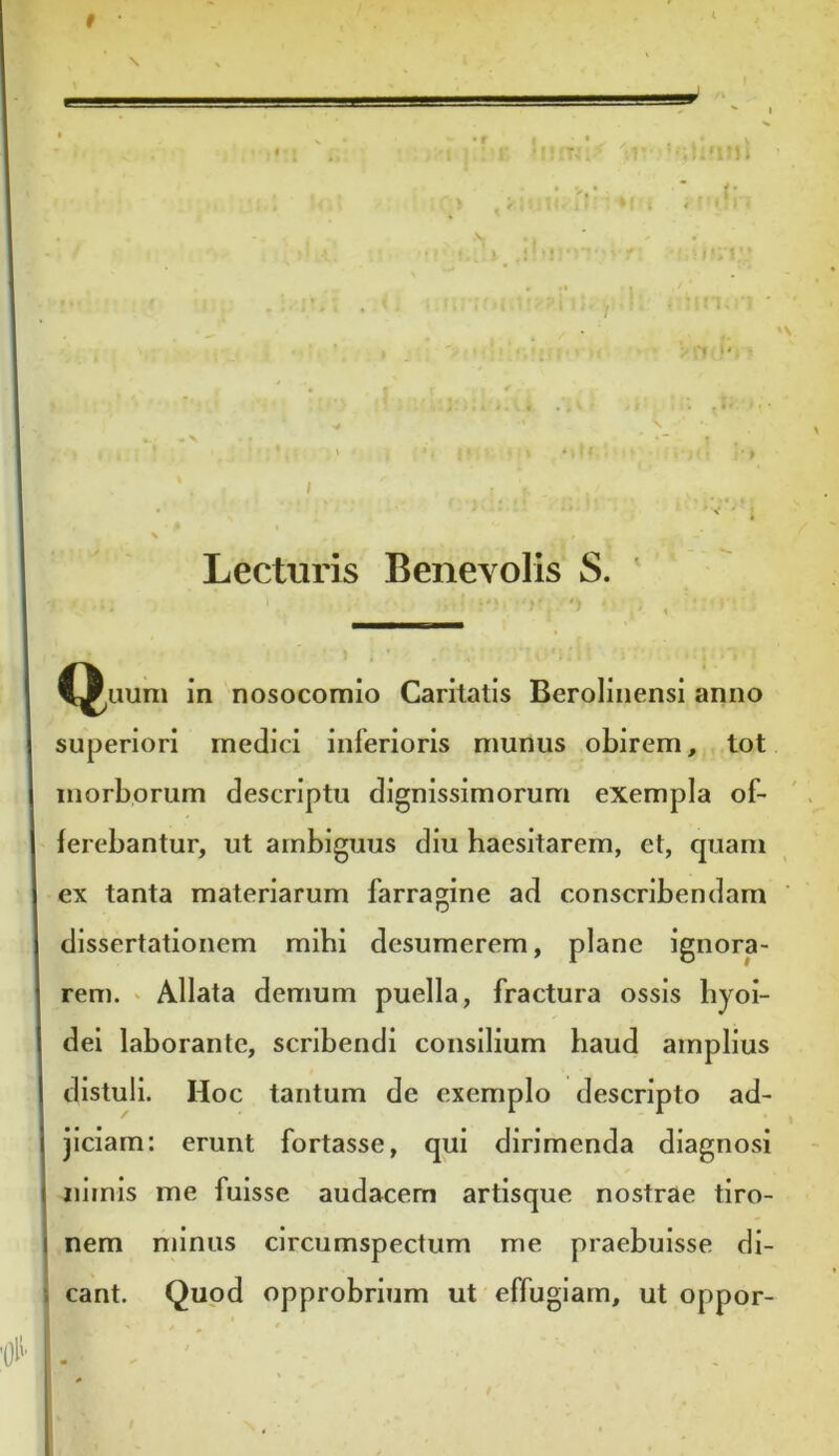 •• imni f f fff T >i ii n. 'V Lecturis Benevolis S. # C^uum in nosocomio Caritatis Berolinensi anno superiori medici inferioris munus obirem, tot morborum descriptu dignissimorum exempla of- ferebantur, ut ambiguus diu haesitarem, et, quam ex tanta materiarum farragine ad conscribendam dissertationem mihi desumerem, plane ignora- rem. Allata demum puella, fractura ossis hyoi- dei laborante, scribendi consilium haud amplius distuli. Hoc tantum de exemplo descripto ad- jiciam: erunt fortasse, qui dirimenda diagnosi nimis me fuisse audacem artisque nostrae tiro- nem minus circumspectum me praebuisse di- cant. Quod opprobrium ut effugiam, ut oppor-