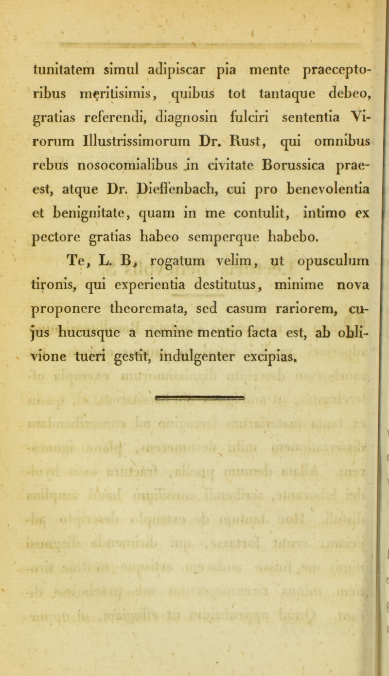 tunitatem simul adipiscar pia mente praecepto- ribus meritisimis, quibus tot tanlaque debeo, gratias referendi, diagnosin fulciri sententia Vi- rorum Illustrissimorum Dr. Rust, qui omnibus rebus nosocomialibus in civitate Borussica prae- est, atque Dr. DiefTenbach, cui pro benevolentia et benignitate, quam in me contulit, intimo ex pectore gratias habeo semperque habebo. Te, L. B, rogatum velim, ut opusculum tironis, qui experientia destitutus, minime nova proponere theoremata, sed casum rariorem, cu- jus hucusque a nemine mentio facta est, ab obli- vione tueri gestit, indulgenter excipias.