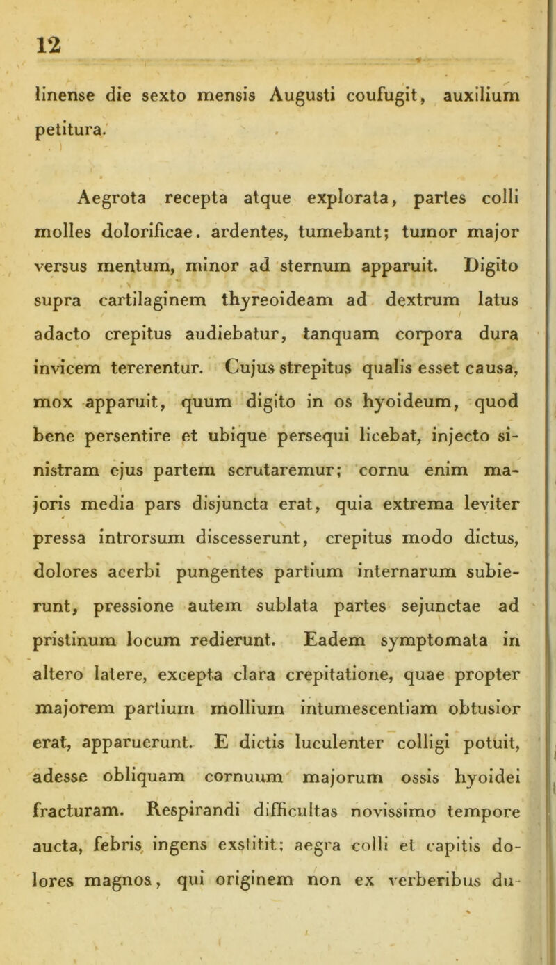 linense die sexto mensis Augusti coufugit, auxilium petitura. Aegrota recepta atque explorata, partes colli molles dolorificae. ardentes, tumebant; tumor major versus mentum, minor ad sternum apparuit. Digito supra cartilaginem thyreoideam ad dextrum latus adacto crepitus audiebatur, tanquam corpora dura invicem tererentur. Cujus strepitus qualis esset causa, mox apparuit, quum digito in os hyoideum, quod bene persentire et ubique persequi licebat, injecto si- nistram ejus partem scrutaremur; cornu enim ma- joris media pars disjuncta erat, quia extrema leviter pressa introrsum discesserunt, crepitus modo dictus, * * dolores acerbi pungentes partium internarum subie- runt, pressione autem sublata partes sejunctae ad pristinum locum redierunt. Eadem symptomata in altero latere, excepta clara crepitatione, quae propter majorem partium mollium intumescentiam obtusior erat, apparuerunt. E dictis luculenter colligi potuit, adesse obliquam cornuum majorum ossis hyoidei fracturam. Respirandi difficultas novissimo tempore aucta, febris ingens exstitit; aegra colli et capitis do- lores magnos, qui originem non ex verberibus du-