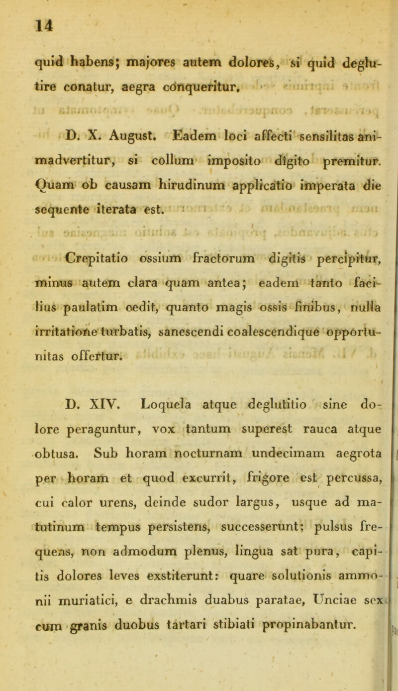 quid habens; majores autem dolores, si quid deglu- tire conatur, aegra conqueritur, :j filcnu.i' .’!. • 1 « .> i » » i t i D. X. August, Eadem loci affecti sensilitas ani- madvertitur, si collum imposito digito premitur. Quam ob causam hirudinum applicatio imperata die sequente iterata est. , '-'.t . : oimf)* . i i -V* , bnc/ej t t > Crepitatio ossium fractorum digitis percipitur, minus autem clara quam antea; eadem tanto faci- lius paulatim oedit, quanto magis ossis finibus, nulla irritatione turbatis, sanescendi coalescendique opportu- nitas offertur. I . , ' . 1 | D. XIV. Loquela atque deglutitio sine do- lore peraguntur, vox tantum superest rauca atque obtusa. Sub horam nocturnam undecimam aegrota per horam et quod excurrit, frigore est percussa, cui calor urens, deinde sudor largus, usque ad ma- tutinum tempus persistens, successerunt; pulsus fre- quens, non admodum plenus, lingua sat pura, capi- tis dolores leves exstiterunt: quare solutionis ammo- nii muriatici, e drachmis duabus paratae. Unciae sex cum granis duobus tartari stibiati propinabantur.