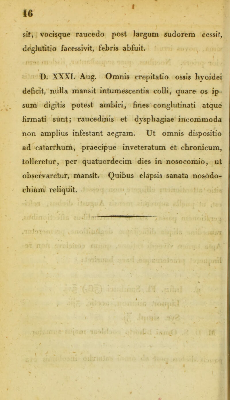 f \ sit, vocisque raucedo post largum sudorem cessit, deglutitio facessivit, febris abfuit. ( | »!'* *! ( i 1 ' 1t f » , '» - t _ , s , D. XXXI. Aug. Omnis crepitatio ossis hyoidei deficit, nulla mansit intumescentia colli, quare os ip- sum digitis potest ambiri, fines conglutinati atque firmati sunt; raucedinis et dysphagiae incommoda non amplius infestant aegram. Ut omnis dispositio ad catarrhum, praecipue inveteratum et chronicum, 0 tolleretur, per quatuordecim dies in nosocomio, ut , I t m \ observaretur, mansit. Quibus elapsis sanata nosodo- chium reliquit. ; »•« .. / :• u ..<«. _ —■. • —t- ; ^ • i \ * • t l q « ii ■ i» • * \ f • v» * * • ' mi/ y iill. i • * »M..i \ -yi n ‘i vyi.Uoj < , • mV n ,1«./ / v / \ r I 4-