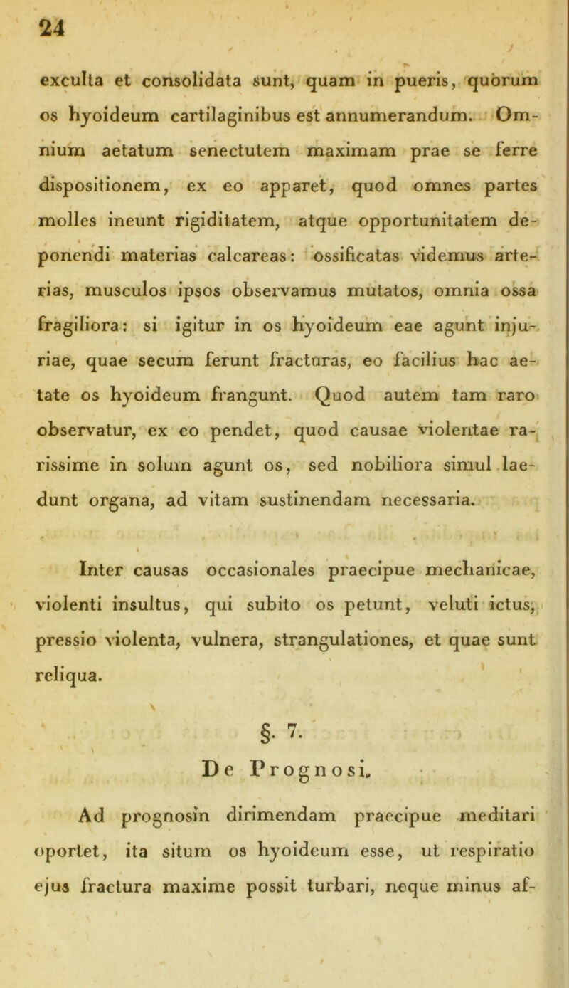 exculta et consolidata sunt, quam in pueris, quorum os hyoideum cartilaginibus est annumerandum. Om- nium aetatum senectutem maximam prae se ferre dispositionem, ex eo apparet, quod omnes paxtes molles ineunt rigiditatem, atque opportunitatem de- j « ponendi materias calcareas: ossificatas videmus arte- rias, musculos ipsos observamus mutatos, omnia ossa fragiliora: si igitur in os hyoideum eae agunt inju- I riae, quae secum ferunt fracturas, eo facilius hac ae- tate os hyoideum frangunt. Quod autem tam raro observatur, ex eo pendet, quod causae violentae ra- rissime in solum agunt os, sed nobiliora simul lae- dunt organa, ad vitam sustinendam necessaria. # ' 1 > * , | | Inter causas occasionales praecipue mechanicae, violenti insultus, qui subito os petunt, veluti ictus, pressio violenta, vulnera, strangulationes, et quae sunt reliqua. \ §• 7. * \ De Prognosi, Ad prognosin dirimendam praecipue meditari oportet, ita situm os hyoideum esse, ut respiratio ejus fractura maxime possit turbari, neque minus af-