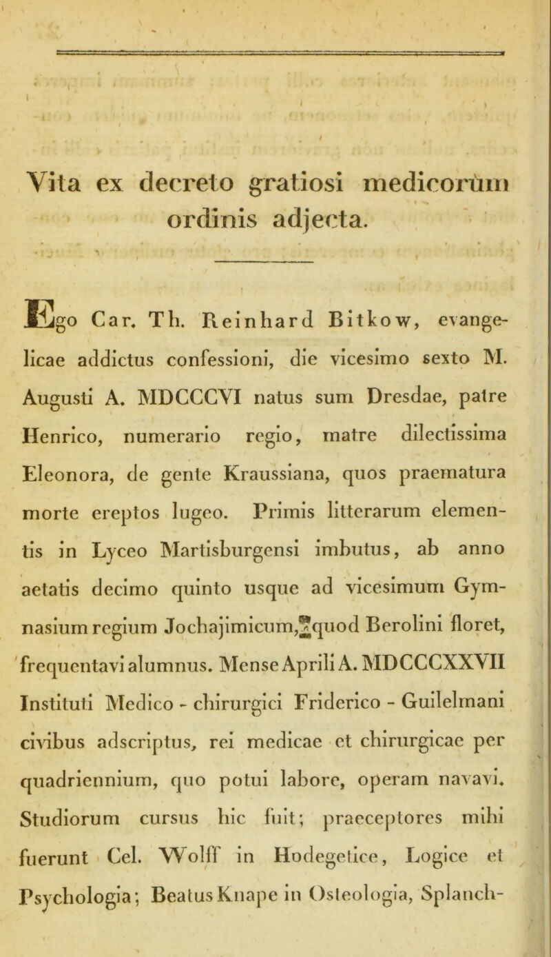 Vita ex decreto gratiosi medicorum •« s ordinis adjecta. : . ./ r Kgo Car. Th. Reinhard Bitkow, evange- licae addictus confessioni, die vicesimo sexto M. Augusti A. MDCCCVI natus sum Dresdae, patre Henrico, numerario regio, matre dilectissima Eleonora, de gente Kraussiana, quos praematura morte ereptos lugeo. Primis litterarum elemen- tis in Lyceo Martisburgensi imbutus, ab anno aetatis decimo quinto usque ad vicesimum Gym- nasium regium Jochajimicum,?quod Berolini floret, frequentavi alumnus. Mense Aprili A. MDCCCXXYII Instituti Medico - chirurgici Friderico - Guilelmani civibus adscriptus, rei medicae et chirurgicae per quadriennium, quo potui labore, operam navavi. Studiorum cursus hic fuit; praeceptores mihi fuerunt Cei. Wolff in Hodegetice, Logice et Psychologia; Beatus Knape in Osteologia, Splanch-