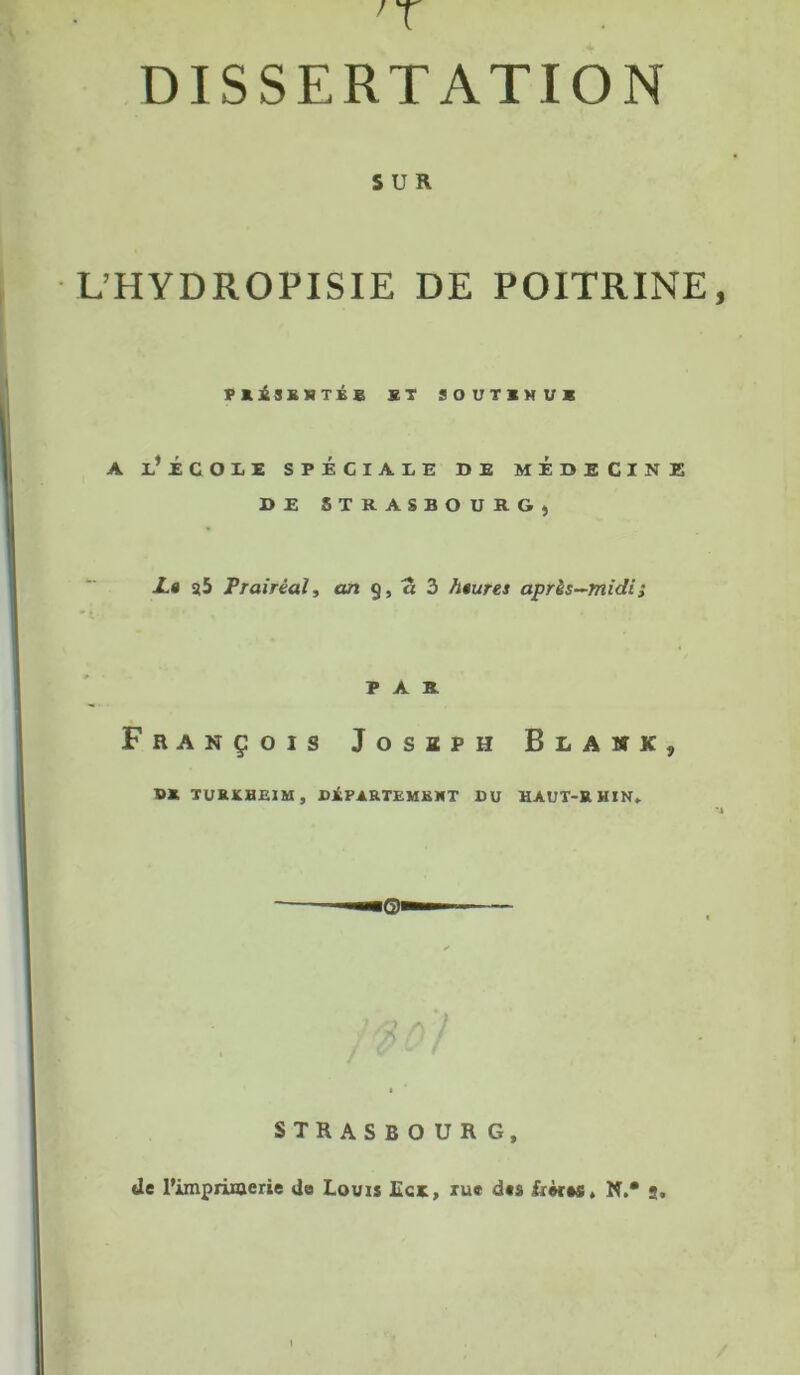 DISSERTATION SUR L’HYDROPISIE DE POITRINE PRiSKHTÉB ST SOUTINU* A l’iCOIE SPÉCIALE DE MEDECINE DE STRASBOURG, JL» s5 Prairèal, on 9, a 3 heures après-midi ; PAR François Josbph Blakk, B* TURKHEIM, DEPARTEMENT DU HAUT-RHIN» STRASBOURG, de l’impiiraerie Ja Louis Ecr, ru» d«s friras, N.* 2.