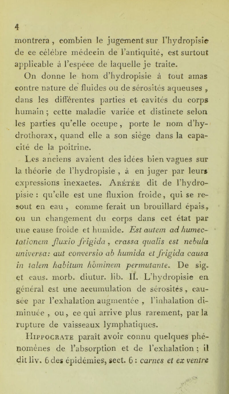 montrera, combien le jugement sur I’hydropîsîe de ce célèbre médecin de l’antiquité, est surtout applicable à l’espèce de laquelle je traite. On donne le nom d’hydropisie à tout amas contre nature de fluides ou de sérosités aqueuses , dans les différentes parties et cavités du corps humain ; cette maladie variée et distincte selon les parties qu’elle occupe , porte le nom d’hy- drothorax, quand elle a son siège dans la capa- cité de la poitrine. Les anciens avaient des idées bien vagues sur la théorie de Fhydropisie , à en juger par leurs expressions inexactes. Arétée dit de Fhydro- pisie : qu’elle est une fluxion froide, qui se ré- sout en eau , comme ferait un brouillard épais, ou un changement du corps dans cet état par une cause froide et humide. Est autem ad humée- tationem fluxio frigida , crassa qualis est nebula universa: a ut conversio ab humida et frigida causa in talem habitum hbminem permutante. De sig. et caus. morb. diutur. lib. II. L’hydropisie en général est une accumulation de sérosités , cau- sée par l’exhalation augmentée , l’inhalation di- minuée , ou, ce qui arrive plus rarement, parla rupture de vaisseaux lymphatiques. Hippocrate paraît avoir connu quelques phé- nomènes de l’absorption et de l’exhalation ; il dit liv. 6 des épidémies, sect. 6 : carnes et ex centra
