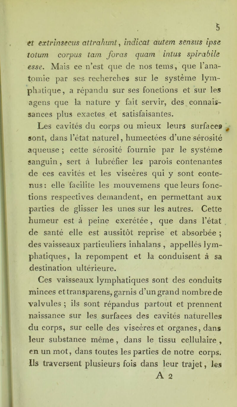 et extrinsecus cittrahunt, indicat autem sensits ipse totum corpus tam foras quam intus spirabilc esse. Mais ce n’est que de nos tems, que l’ana- tomie par ses recherches sur le système lym- phatique, a répandu sur ses fonctions et sur les agens que la nature y fait servir, des connais- sances plus exactes et satisfaisantes. Les cavités du corps ou mieux leurs surfaces 0 sont, dans l’état naturel, humectées d’une sérosité aqueuse ; cette sérosité fournie par le système sanguin, sert à lubréfier les parois contenantes de ces cavités et les viscères qui y sont conte- nus : elle facilite les mouvemens que leurs fonc- tions respectives demandent, en permettant aux parties de glisser les unes sur les autres. Cette humeur est à peine excrétée, que dans l’état de santé elle est aussitôt reprise et absorbée ; des vaisseaux particuliers inhalans , appellés lym- phatiques, la repompent et la conduisent à sa destination ultérieure. Ces vaisseaux lymphatiques sont des conduits minces ettransparens, garnis d’un grand nombre de valvules ; ils sont répandus partout et prennent naissance sur les surfaces des cavités naturelles du corps, sur celle des viscères et organes, dans leur substance même, dans le tissu cellulaire , en un mot, dans toutes les parties de notre corps. Ils traversent plusieurs fois dans leur trajet, les A 2