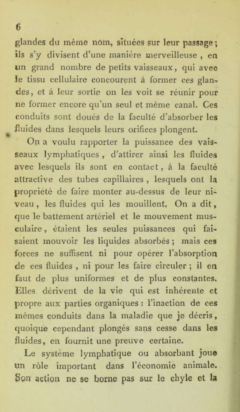 glandes du même nom, situées sur leur passage; ils s’y divisent d’une manière merveilleuse , en un grand nombre de petits vaisseaux, qui avec ïe tissu cellulaire concourent à former ces glan- des, et à leur sortie on les voit se réunir pour ne former encore qu’un seul et même canal. Ces conduits sont doués de la faculté d’absorber les fluides dans lesquels leurs orifices plongent. On a voulu rapporter la puissance des vais- seaux lymphatiques , d’attirer ainsi les fluides avec lesquels ils sont en contact, à la faculté attractive des tubes capillaires , lesquels ont la propriété de faire monter au-dessus de leur ni- veau , les fluides qui les mouillent, On a dit, que le battement artériel et le mouvement mus- culaire , étaient les seules puissances qui fai- saient mouvoir les liquides absorbés ; mais ces forces ne suffisent ni pour opérer l’absorption de ces fluides , ni pour les faire circuler ; il en faut de plus uniformes et de plus constantes. Elles dérivent de la vie qui est inhérente et propre aux parties organiques : l’inaction de ces mêmes conduits dans la maladie que je décris, quoique cependant plongés sans cesse dans les fluides, en fournit une preuve certaine. Le système lymphatique ou absorbant joue un rôle important dans l’économie animale, Son action ne se borne pas sur le chyle et la