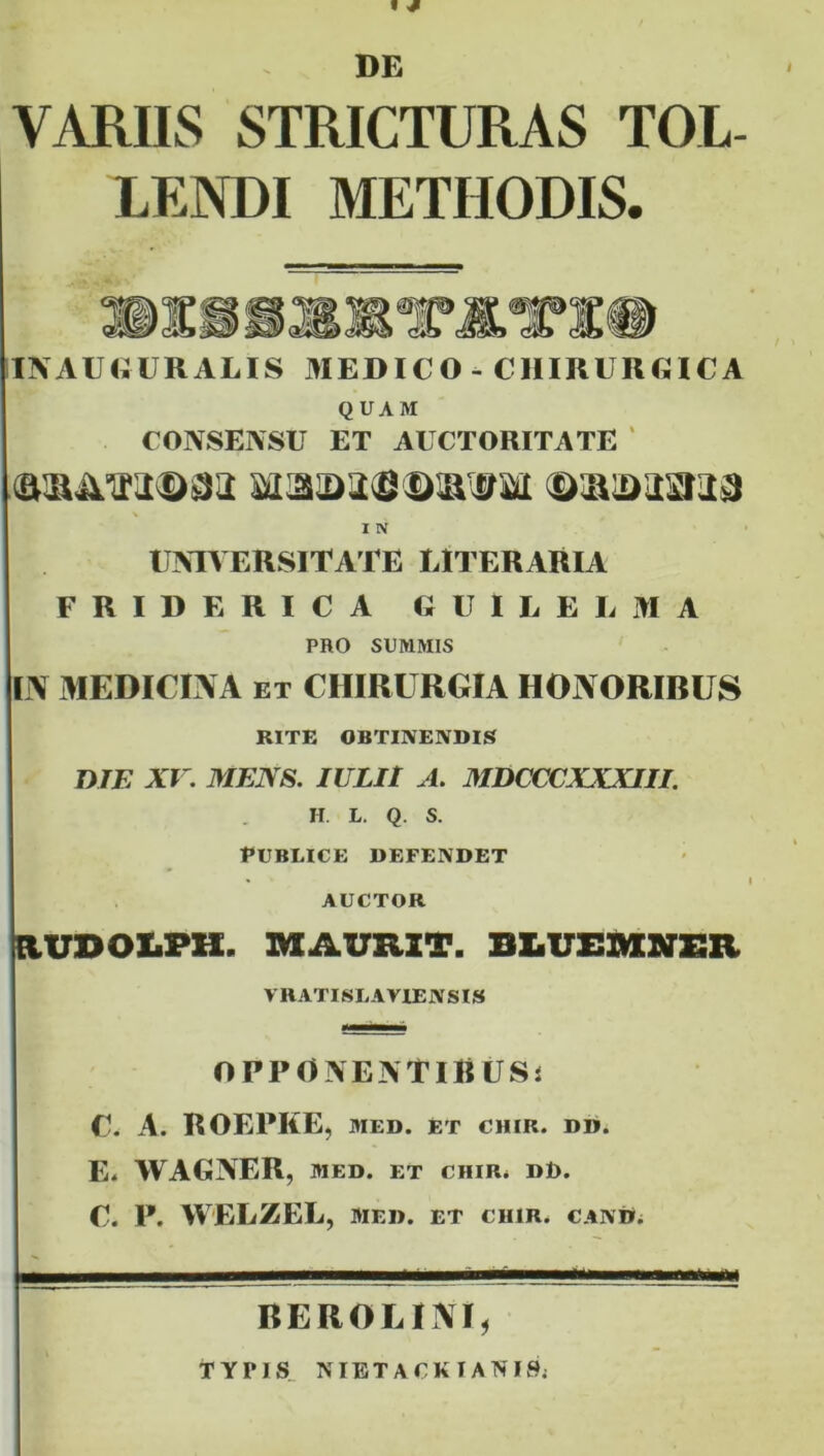 t * DE VARIIS STRICTURAS TOL- LENDI METHODIS. INAUHURALIS MEDICO - CHIRLlUilCA QUAM CONSENSU ET AUCTORITATE ‘ I N UNIVERSITATE LH ERARIA FRIDERICA GUILELMA PRO SUMMIS IN MEDICINA ET CHIRURGIA HONORIBUS RITE OBTINENDIS DTE xr. MENS. IULIt A. MDCCCXXXIII. H. L. Q. S. Publice defendet AUCTOR aUDOliPK. MAURZT. BtUEIlMINER VRATISLAVIENSIS OPPONENTlliUSi C. A. ROEPKE, MED. ET CHIR. DD. E. WAGNER, MED. ET CHIR. dd. c. p. WELZEL, MED. ET CHIR. CAND. BEROLINI, TYPIS_ NIETACKTANISj