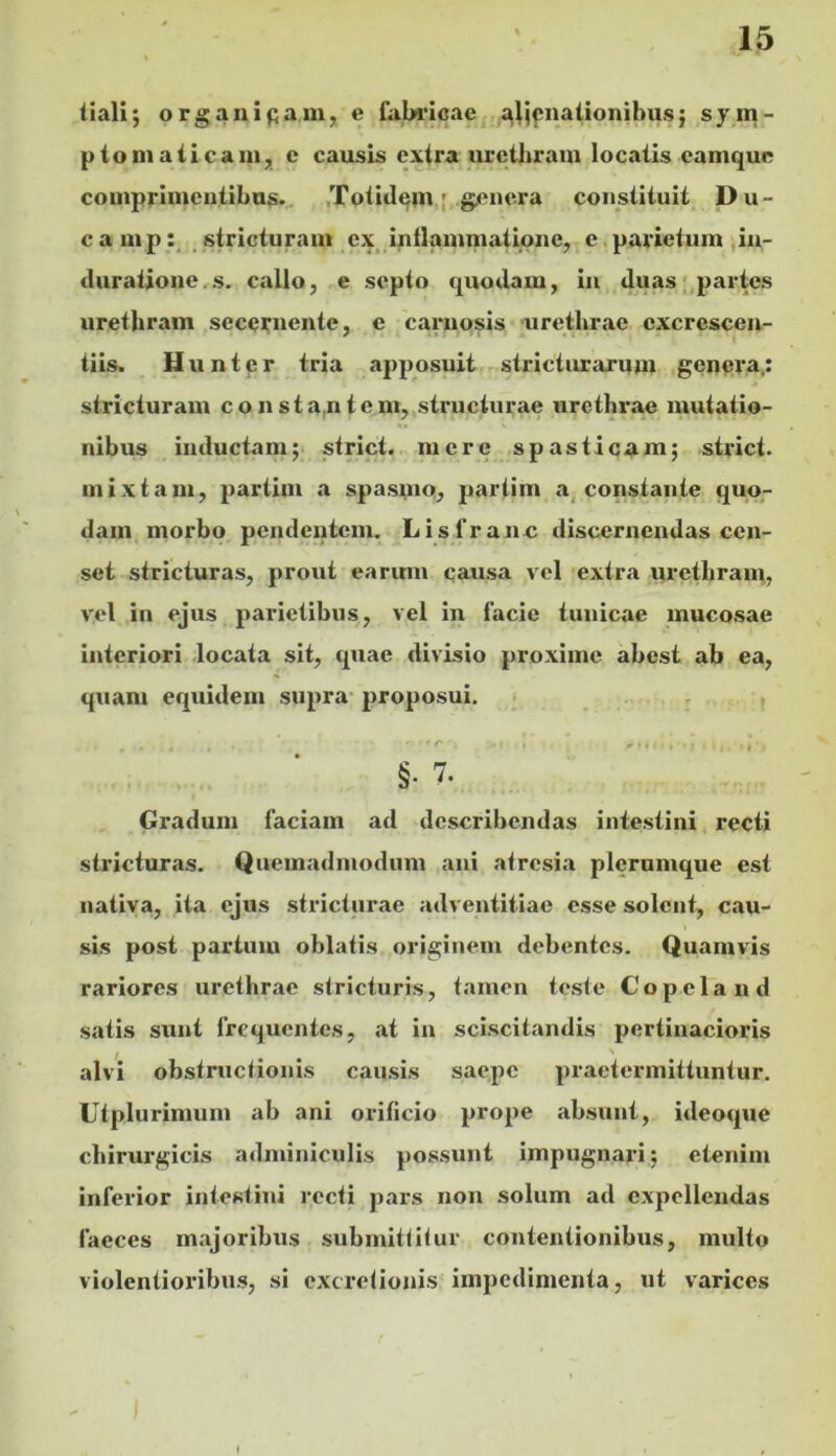 tiali; organicam, e fabricae i^!l|f;nationibu.s; sym- ptoniailcani, e causis extra urethram locatis eamquc comprimentibus. ,Totidem. ;,.g.cnera constituit Du- cam p stricturam ex, inflammatione, e parietum ,in- duratione.s. callo, e septo quodam, iii duas;,partes urethram secernente, e carnosis -urethrae cxcrescen- tiis. Huntpr tria apposuit stricturarum genera.: stricturam consta,ntcm, structurae urethrae mutatio- nibus inductam; striet, mere spasticam; striet, mixtam, partim a spasmo, partim a, constante quo- dam morbo pendentem. Lisfranc discernendas cen- set stricturas, prout earum pausa vel extra urethram, vel in ejus parietibus, vel in facie tunicae mucosae interiori locata sit, quae divisio proxime abest ab ea, quam equidem supra- proposui, §. 7. Gradum faciam ad describendas intestini recti stricturas. Quemadmodum ani atresia plerumque est nativa, ita ejus stricturae adventitiae esse solent, cau- sis post partum oblatis originem debentes. Quamvis rariores urethrae stricturis, tamen teste Copeland satis sunt frequentes, at in sciscitandis pertinacioris alvi obstructionis causis saepe praetermittuntur, Utplurimum ab ani orificio prope absunt, ideoque chirurgicis adminiculis possunt impugnari; etenim inferior intestini recti pars non solum ad expellendas faeces majoribus submittitur contentionibus, multo violentioribus, si excretionis impedimenta, ut varices