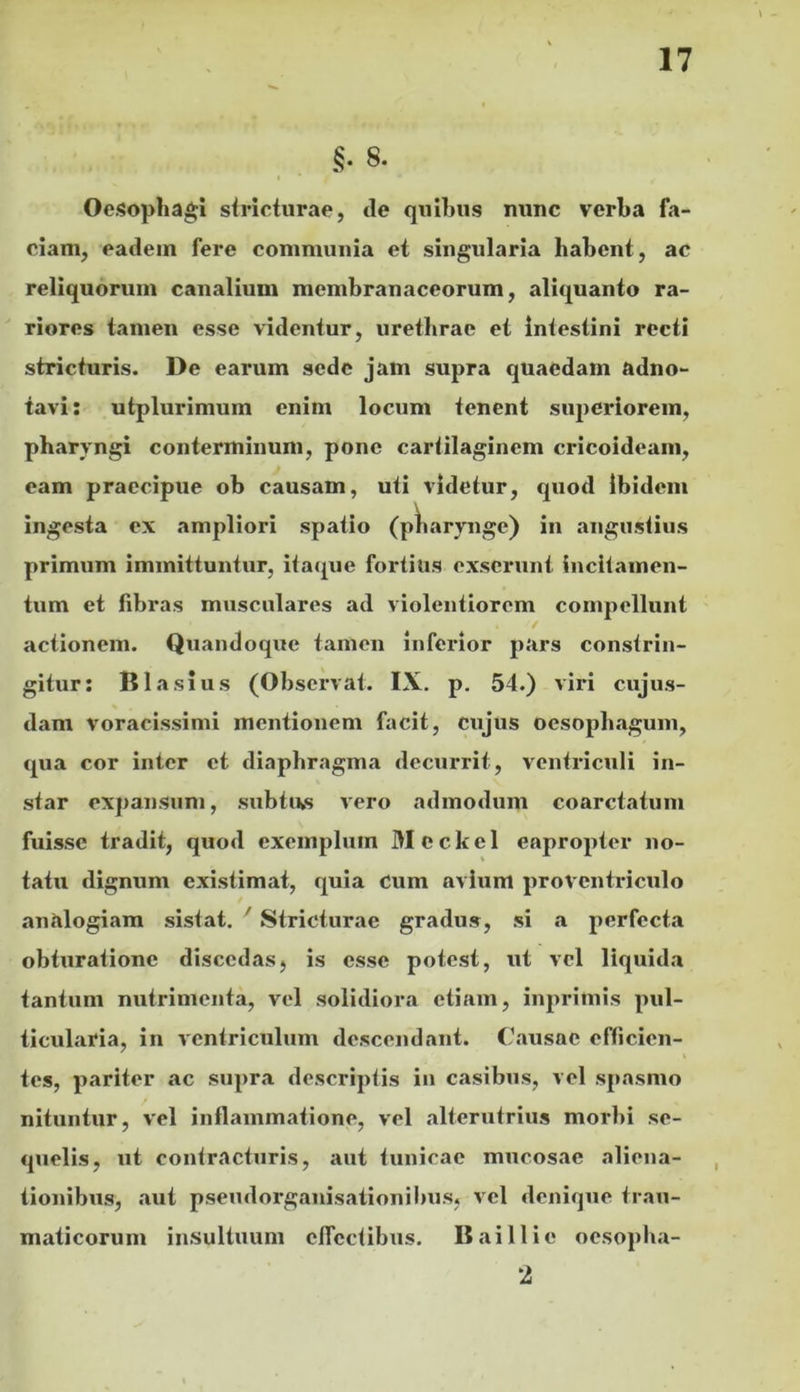 §• 8. Oesophagi striciurae, tle quibus nunc verba fa- ciam, eadem fere communia et singularia habent, ac reliquorum canalium membranaceorum, aliquanto ra- riores tamen esse videntur, urethrae et Intestini recti stricturis. De earum sede jam supra quaedam adno- tavi: utplurimum enim locum tenent superiorem, pharyngi conterminum, pone cartilaginem cricoideam, eam praecipue ob causam, uti videtur, quod ibidem ingesta ex ampliori spatio (pharynge) in angustius primum immittuntur, ita(pie fortius exserunt incitamen- tum et libras musculares ad violentiorem compellunt actionem. Quandoque tamen inferior pars constrin- gitur: BIasius (Observat. IX. p. 54.) viri cujus- dam voracissimi mentionem facit, cujus oesophagum, qua cor inter et diaphragma decurrit, ventriculi in- star expansum, subtiv» vero admodum coarctatum fuisse tradit, quod exemplum Mcckel eapropter no- tatu dignum existimat, quia Cum avium proventriculo analogiam sistat. ' Stricturae gradus, si a perfecta obturatione discedas, is esse potest, ut vel liquida tantum nutrimenta, vel solidiora etiam, inprimis pul- ticularia, in ventriculum descendant. Causae efficien- tes, pariter ac supra descriptis in casibus, vel spasmo nituntur, vel inflammatione, vel alterutrius morbi se- quelis, ut contracturis, aut tunicae mucosae aliena- tionibus, aut pseudorgauisationibus, vel denique trau- maticorum insultuum cflcctibxis. B ai 11 io oesopba- 2