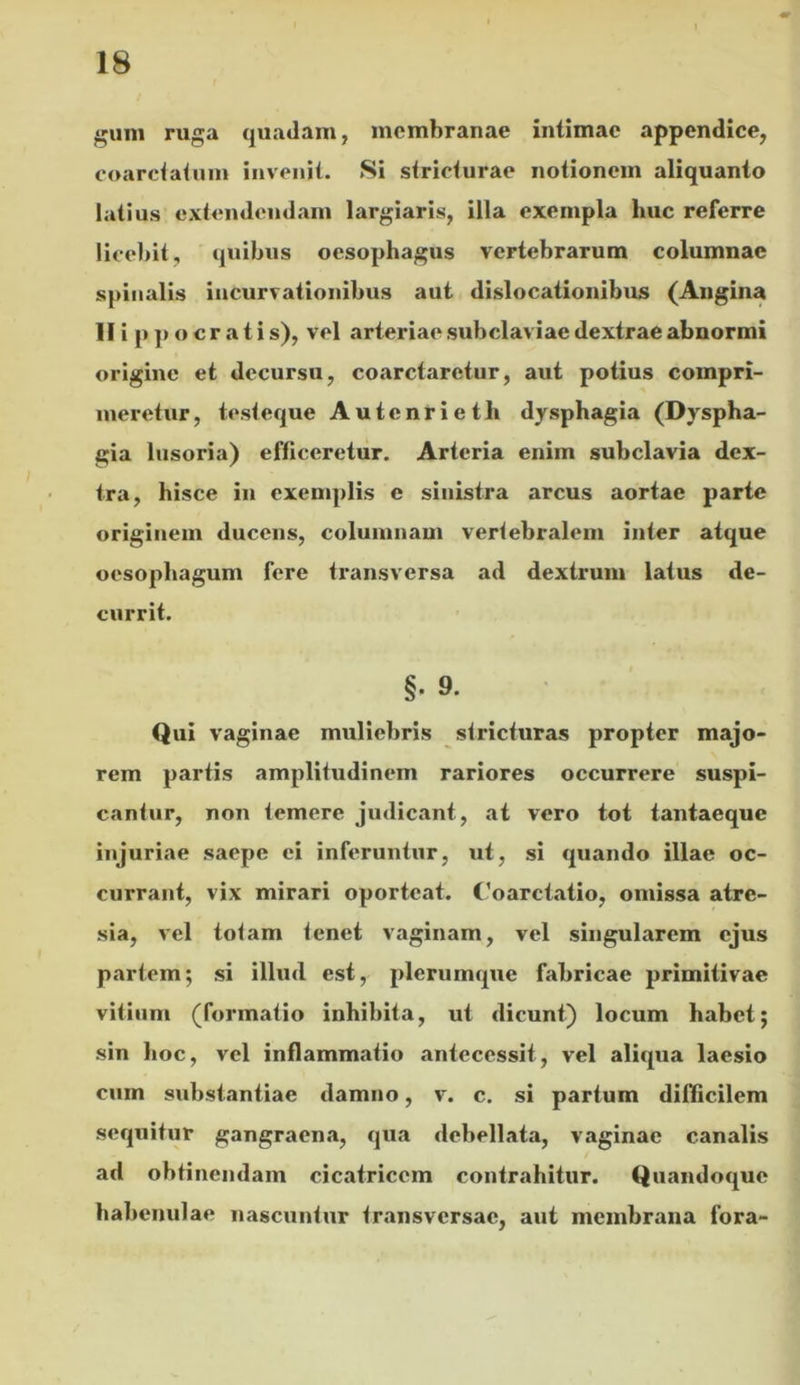 guni ruga quadam, membranae intimae appendice, coarciahiin invenit. Si stricturae notionem aliquanto latius extendendam largiaris, illa exempla huc referre licebit, quibus oesophagus vertebrarum columnae spinalis incurvationibus aut dislocationibus (Angina Hippocratis), vel arteriae subclaviae dextrae abnormi origine et decursu, coarctaretur, aut potius compri- meretur, testeque Autcnrieth dysphagia (Dyspha- gia lusoria) efficeretur. Arteria enim subclavia dex- tra, hisce in exemplis e sinistra arcus aortae parte originem ducens, columnam vertebralem inter atque oesophagum fere transversa ad dextrum latus de- currit. §. 9. Qui vaginae muliebris stricturas propter majo- rem partis amplitudinem rariores occurrere suspi- cantur, non temere judicant, at vero tot tantaeque injuriae saepe ei inferuntur, ut, si quando illae oc- currant, vix mirari oporteat. <’oarctatio, omissa atre- sia, vel totam tenet vaginam, vel singularem ejus partem; si illud est, plerumque fabricae primitivae vitium (formatio inhibita, ut dicunt) locum habet; sin hoc, vel inflammatio antecessit, vel aliqua laesio cum substantiae damno, v. c. si partum difficilem sequitur gangraena, qua debellata, vaginae canalis ad obtinendam cicatricem contrahitur. Quandoque habenulae nascuntur transversae, aut membrana fora-
