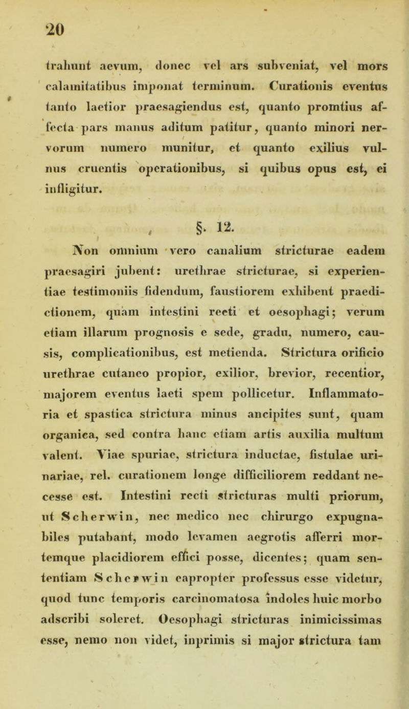 tralmnt aevum, donec vel ars subveniat, vel mors calamitatibus imponat terminum. Curationis eventus tanto laetior praesagiendus est, quanto promtius af- « fecta pars manus aditum patitur, quanto minori ner- ! vorum numero munitur, et quanto exilius vul- nus cruentis 'operationibus, si quibus opus est, ei infligitur. iVon omnium - vero canalium stricturae eadem praesagiri jul)ent: urethrae stricturae, si experien- tiae testimoniis fidendum, faustiorem exhibent praedi- ctionem, qu.am intestini recti et oesophagi; verum etiam illarum prognosis e sede, gradu, numero, cau- sis, complicationibus, est metienda. Strictura orificio uretbrae cutaneo propior, exilior, brevior, recentior, majorem eventus laeti spem pollicetur. Inflammato- ria et spastica strictura minus .ancipites sunt, quam organica, sed contra banc etiam artis auxilia multum valent. Viae spuriae, strictura inductae, fistulae uri- nariae, rei. curationem longe difficiliorem reddant ne- cesse est. Intestini recti stricturas multi priorum, ut Scberwin, nec medico nec chirurgo expugna- biles putabant, modo levamen aegrotis afferri mor- temque placidiorem effici posse, dicentes; quam sen- tentiam Scherwin eapropter professus esse videtur, quod tunc temporis carcinomatosa indoles huic morbo adseribi soleret. Oesophagi stricturas inimicissimas esse, nemo non videt, inprimis si major strictura tam