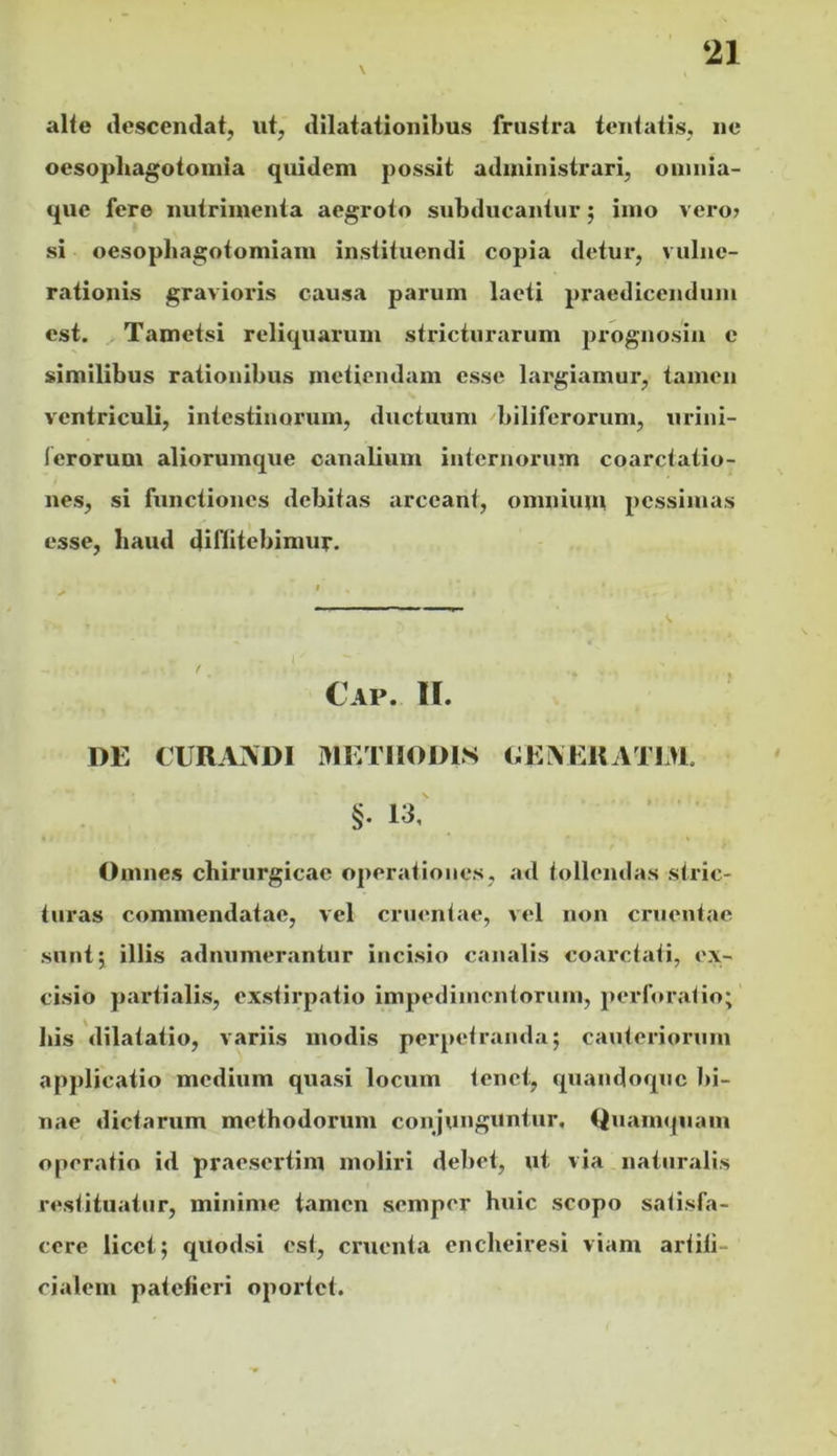 \ al(e ilescendat, ut, dilatationibus frustra fentatis, ne ocsopliagotoinia quidem possit administrari, oinnia- que fere nutrimenta aegroto subducantur; imo vero» si oesopbagotomiam instituendi copia detur, vulne- rationis gravioris causa pai*um laeti praedicendum est. Tametsi reliquarum stricturarum prognosiii c similibus rationibus metiendam esse largiamur, tamen ventriculi, intestinorum, ductuum biliferorum, urini- lerorum aliorumque canalium internoruin coarctatio- nes, si functiones debitas arceant, omnium pessimas esse, haud diflitebimur. Cap. II. DE CURAADI METHODIS OEAERATIM. §. 13,' Omnes chirurgicae operationes, ad tollendas stric- turas commendatae, vel cruentae, vel non cruentae sunt 5 illis admimerantur incisio canalis coarctati, ex- cisio partialis, exstirpatio impedimentorum, perforatio; bis dilatatio, variis modis perpetranda; cauteriorum applicatio medium quasi locum tenet, quandoque bi- nae dictarum methodorum conjunguntur. Quamquam operatio id praesertim moliri debet, ut via naturalis restituatur, minime tamen semper huic scopo satisfa- cere licet; qitodsi est, cruenta enebeiresi viam artiti- cialem patefieri oportet.