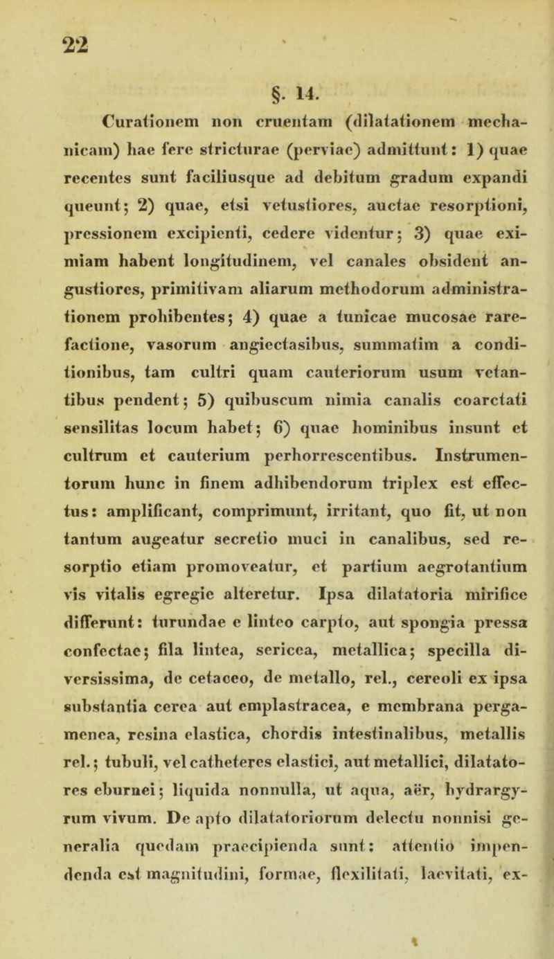 §• 14. Curationem non cruentam (dilatationem meclia- nicam) hae Iere stricturae (perviae) admittunt: 1) quae recentes sunt faciliusque ad debitum gradum expandi queunt; 2) quae, etsi vetustiores, auctae resorptioni, pressionem excipienti, cedere videntur; 3) quae exi- miam habent longitudinem, vel canales obsident an- « gustiores, primitivam aliarum methodorum administra- tionem prohibentes; 4) quae a tunicae mucosae rare- factione, vasorum angiectasibus, summatim a condi- tionibus, tam cultri quam cauteriorum usum vetan- tibus pendent; 5) quibuscum nimia canalis coarctati sensilitas locum habet; 6) quae hominibus insunt et cultrum et cauterium perhorrescentibus. Instrumen- torum hunc in finem adhibendorum triplex est effec- tus: amplificant, comprimunt, irritant, quo fit, ut non tantum augeatur secretio muci in canalibus, sed re-. sorptio etiam promov^eatur, et partium aegrotantium vis vitalis egregie alteretur. Ipsa dilatatoria mirifice differunt: turundae e linteo carpto, aut spongia pressa confectae; fila lintea, sericea, metallica; specilla di- versissima, de cetaceo, de metallo, rei., cereoli ex ipsa substantia cerea aut cmplastracea, e membrana perga- menea, resina elastica, chordis intestinalibus, metallis rei.; tubuli, vel catheteres elastici, aut metallici, dilatato- | res eburnei; liquida nonnulla, ut aqua, aer, hydrargy- | rum vivum. De apto dilataioriornm delectu nonnisi ge- neralia quedam praecipienda sunt: attentio impen- denda est magnitudini, formae, flexilitati, laevitati, ex- \