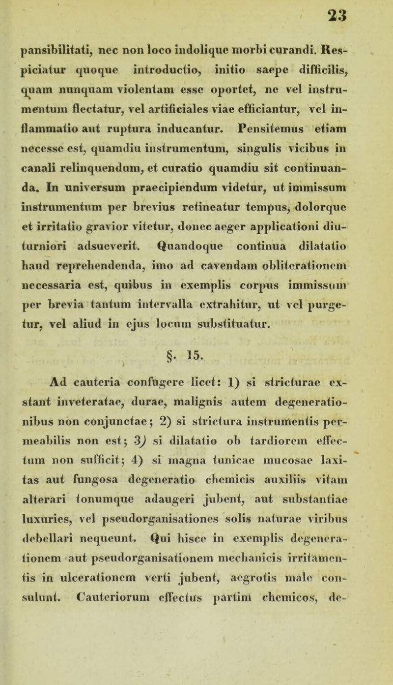 pansibilltati, ncc non loco indolique morbi curandi. Re.s- piciatur quoque introductio, initio saepe difficilis, C|uam nunquam violentam esse oportet, ne vel instru- mentum flectatur, vel artificiales viae efficiantur, vel in- flammatio aut ruptura inducantur. Pensitemus etiam necesse est, quamdiu instrumentum, singulis vicibus in canali relinquendum, et curatio quamdiu sit continuan- da. In universum praecipiendum videtur, ut immissum instrumentum per brevius retineatur tempus, dolorque et irritatio gravior vitetur, donec aeger applicationi diu- turniori adsueverit. Quandoque continua dilatatio haud reprehendenda, imo ad cavendam obliterationem necessaria est, quibus in exemplis corpus immissum per brevia tantum intervalla extrahitur, ut vel purge- tur, vel aliud in ejus locum substituatur, §. 15, I * Ad cauteria confugere licet: 1) si stricturae ex- stant inveteratae, durae, malignis autem degeneratio- nibus non conjunctae; 2) si strictura instrumentis per- meabilis non est; 3J si dilatatio ob tardiorem effec- tum non sufficit; 4) si magna tunicae mucosae laxi- tas aut fungosa degeneratio chemicis auxiliis vitam alterari tonumque adaugeri jubent, aut substantiae luxuries, vel pseudorganisationes solis naturae viri Inis debellari nequeunt. Qui hisce in exemplis degenera- tionem -aut pseudorganisationem mechanicis irritamen- tis in ulcerationem verti jubent, aegrotis malo con- sulunt. Cauteriorum effectus partim chcmicos, de-