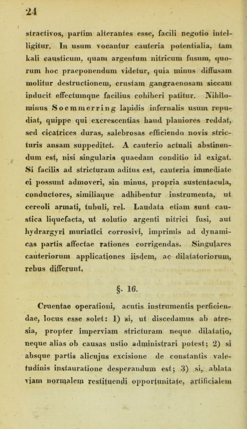 stmclivos, pariim alicranles esse, facili negotio intel- ligiiur. In usum vocantur cauteria poicntialia, tam kali causticum, quam argentum nitricum fusum, quo- rum hoc praeponendum videtur, quia minus diffusam molitur destructionem, crustam gangraenosam siccam inducit offectumque facilius cohiberi patitur. IVihilo- miiius Socmmcrring lapidis infernalis usum repu^- diat, quippe qui excrescentias haud planiores reddat, sed cicatrices duras, salebrosas efficiendo novis stric- turis ansam suppeditet. A cauterio actuali abstinen- dum est, nisi singularis quaedam conditio id exigat. 8i facilis ad stricturam aditus est, cauteria immediate ei possunt admoveri, sin minus, propria sustentacula, conductores, similiaque adhibentur instrumenta, ut cereoli armati, tubuli, rej. Laudata etiam sunt cau- stica liquefacta, ut solutio argenti nitrici fusi, aut hydrargrri muriatici corrosivi, imprimis ad dynami- cas partis affectae rationes corrigendas. Singulares cauteriorum applicationes iisdem, ac dilatatoriorum, rebus differunt, §. 16. Cruentae operationi, acutis instrumentis perfioien.- dae, locus esse solet: 1) si, ut discedamus ab atre- sia, propter imperviam stricturam neque dilatatio, neque alias ob causas ustio administrari potest; 2) si absque partis alicujus excisione de constantis v'alc- tudinis instauratione desperandum est; 3) si, ablata viam noriualciu restituendi opportunitate, artificialem