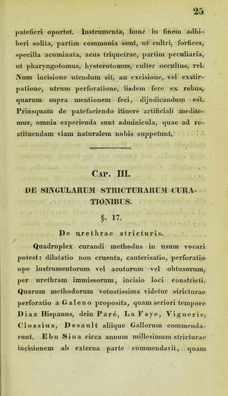 t 25 j»ateficri oportet. Instrumenta, hunc in finem aiihi- beri solita, partim communia simt, ut cultri, forfices, specilla acuminata, acus triquetrae, partim peculiaria, ut pharyngotomus, hysterotomus,' culter occultus, rei. Num incisione uieiulum sit, an excisione, vel' exstir- patione, utrum perforatione, iisdem * fere ex rebus, quarum supra mentionem feci, dijudicandum est. Priusquam de patefaciendo itinere artificiali mcdite- inur, omnia experienda sunt adminicula, quae ad re- stituendam viam naturalem nobis suppetunt. Cap. III. t DE SIIVGULARUM STRICTURARL3I CURA- . TIQIVIBUS. .. .. . . > ! . 17, De urethrae stricturis. Quadruplex curandi methodus in usum vocari potest: dilatatio non cruenta, cauterisatio, perforatio ope instrumentorum vel acutorum vel obtusoi-um, per urethram immissorum, incisio loci constricti. Quarum methodorum vetustissima videtur stricturae perforatio a Galeno proposita, quam seriori tempore Diaz Hispanus, dein Par6, LaFaye, Viguerie, Clossius, Desault aliique Gallorum commenda- runt. Ebn Sina circa annum millesimum stricturae incisionem ab extorna parte ' commendavit,, quam §•