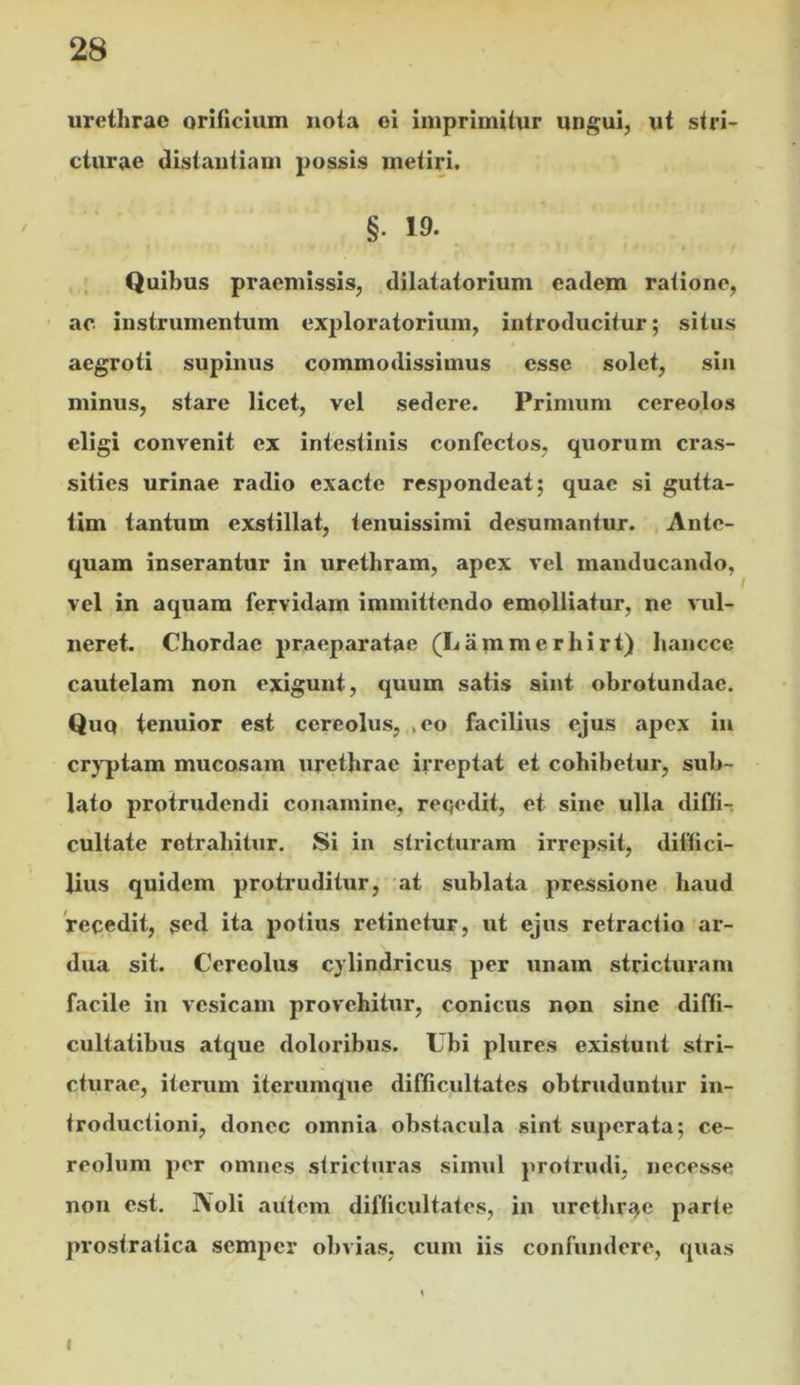 urethrae oriticium nota oi imprimitur ungui, ut stri- cturae distantiam possis metiri. §. 19. Quibus praemissis, dilatatorium eadem ratione, ac instrumentum ex|}loratorium, introducitur; situs aegroti supinus commodissimus esse solet, sin minus, stare licet, vel sedere. Primum cereolos eligi convenit ex intestinis confectos, quorum cras- sities urinae radio exacte respondeat; quae si gutta- tim tantum exstillat, tenuissimi desumantur. Ante- quam inserantur in urethram, apex vel manducando, vel in aquam fervidam immittendo emolliatur, ne vul- neret. Chordae praeparatae (Lammerhirt) hancce cautelam non exigunt, quum satis sint obrotundae. Quq tenuior est cereolus, , eo facilius ejus apex in cr}'ptam mucosam urethrae irreptat et cohibetur, sub- lato protrudendi conamine, reqedit, et sine ulla diffir cultate rctrabitur. Si in stricturam irrepsit, diffici- lius quidem protruditur, 'at sublata pre-ssione haud 'recedit, ged ita potius retinetur, ut ejus retractio ar- dua sit. Cereolus cylindricus per unam stricturam facile in vesicam provehitur, conicus non sine diffi- cultatibus atque doloribus. Ubi plures existunt stri- cturae, iterum iterumque difficultates obtruduntur in- troductioni, donec omnia obstacula sint superata; ce- reolum per omnes stricturas simul protrmli, necesse non est. JVoli autem difficultates, in urethri^e parte prostratica semper obvias, cum iis confundere, quas