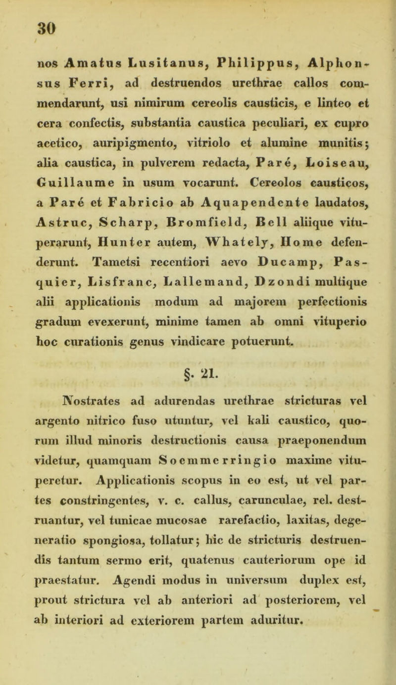 i nos Amatus Lusitanus, Philippus, Alphon« sus Ferri, ad destruendos urethrae callos com- mendarunt, usi nimirum cereolis causticis, e linteo ei cera confectis, substantia caustica peculiari, ex cupro acciico, auripigmento, vitriolo et alumine munitis; alia caustica, in pulverem redacta, Pare, Loiseau, Guillaume in usum vocarunt. Cereolos causticos, a Par4 et Fabricio ab Aquapendcnte laudatos, Astrue, Scharp, Bromfield, Bell aliique vitu- perarunt, Hunter autem, Whately, Home defen- derunt. Tametsi rcccntiori aevo Ducamp, Pas- quier, Lisfranc, Lallemand, Dzondi multique alii applicationis modum ad majorem perfectionis gradum evexerunt, minime tamen ab omni vituperio hoc curationis genus vindicare potuerunt. §. 21. Nostrates ad adurendas urethrae stricturas vel argento nitrico fuso utuntur, vel kali caustico, quo- rum illud minoris destructionis causa praeponendum videtur, quamquam Soemmerringio maxime vitu- peretur. Applicationis scopus in eo est, ut vel par- tes constringentes, v. c. callus, carunculae, rei. dest- ruantur, vel tunicae mucosae rarefactio, laxitas, dege- neratio spongiosa, tollatur; hic de stricturis destruen- dis tantum sermo erit, quatenus cauteriorum ope id praestatur. Agendi modus in universum duplex est, prout strictura vel ab anteriori ad' posteriorem, vel ab interiori ad exteriorem partem adiu-itur.