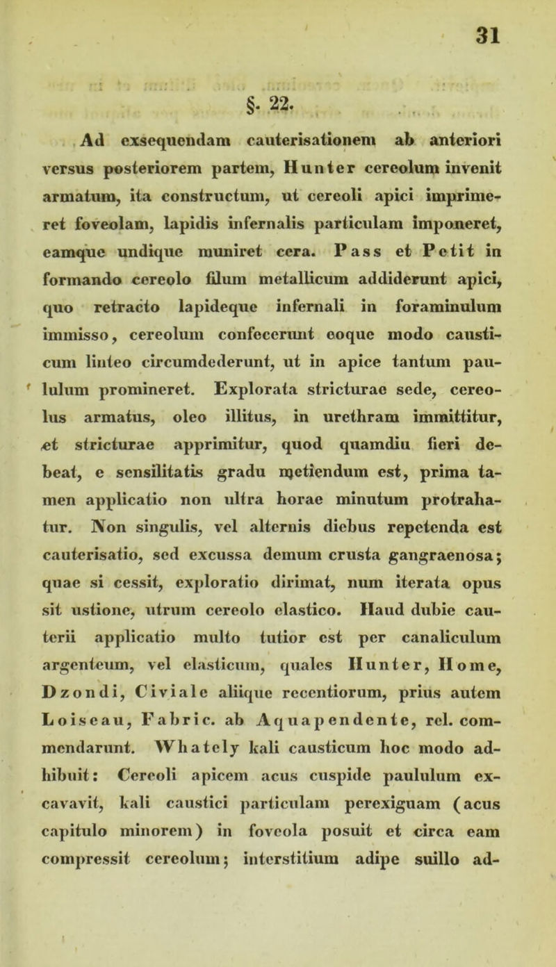 §• 22. .Ad exsequendam cauierisationem ab anteriori versus posteriorem partem, Hunter cereolum invenit armatum, ita constructum, ut cereoli apici imprime- ret foveolam, lapidis infernalis particulam imponeret, eamque undique muniret cera. Pass et Petit in formando cereolo filum metallicum addiderunt apici, quo retracto lapidcquc infernali in foraminulum immisso, cereolum confecerimt ooque modo causti- cum linteo circumdederunt, ut in apice tantum pau- lulum promineret. Explorata stricturae sede, cereo- lus armatus, oleo illitus, in urethram immittitur, ot stricturae apprimitur, quod quamdiu fieri de- beat, e sensilitatis gradu njetiendum est, prima ta- men applicatio non ultra horae minutum protraha- tur. Non singulis, vel alternis diebus repetcndii est cauterisatio, sed excussa demum crusta gangraenosa; quae si cessit, exploratio dirimat, num iterjita opus sit ustione, utrum cereolo elastico. Haud dubie cau- terii applicatio multo tutior est per canaliculum argenteum, vel elasticum, quales Hunter, Home, Dz ondi, Civiale aliique rcccntiorum, prius autem Loiseau, Fabric. ab Aq uap en dente, rei. com- mendarunt. Whatcly kali causticum hoc modo ad- hibuit: Cereoli apicem acus cuspide paululum ex- cavavit, kali caustici particulam perexiguam (acus capitulo minorem) in foveola posuit et circa eam compressit cereolum; interstitium adipe suillo ad-