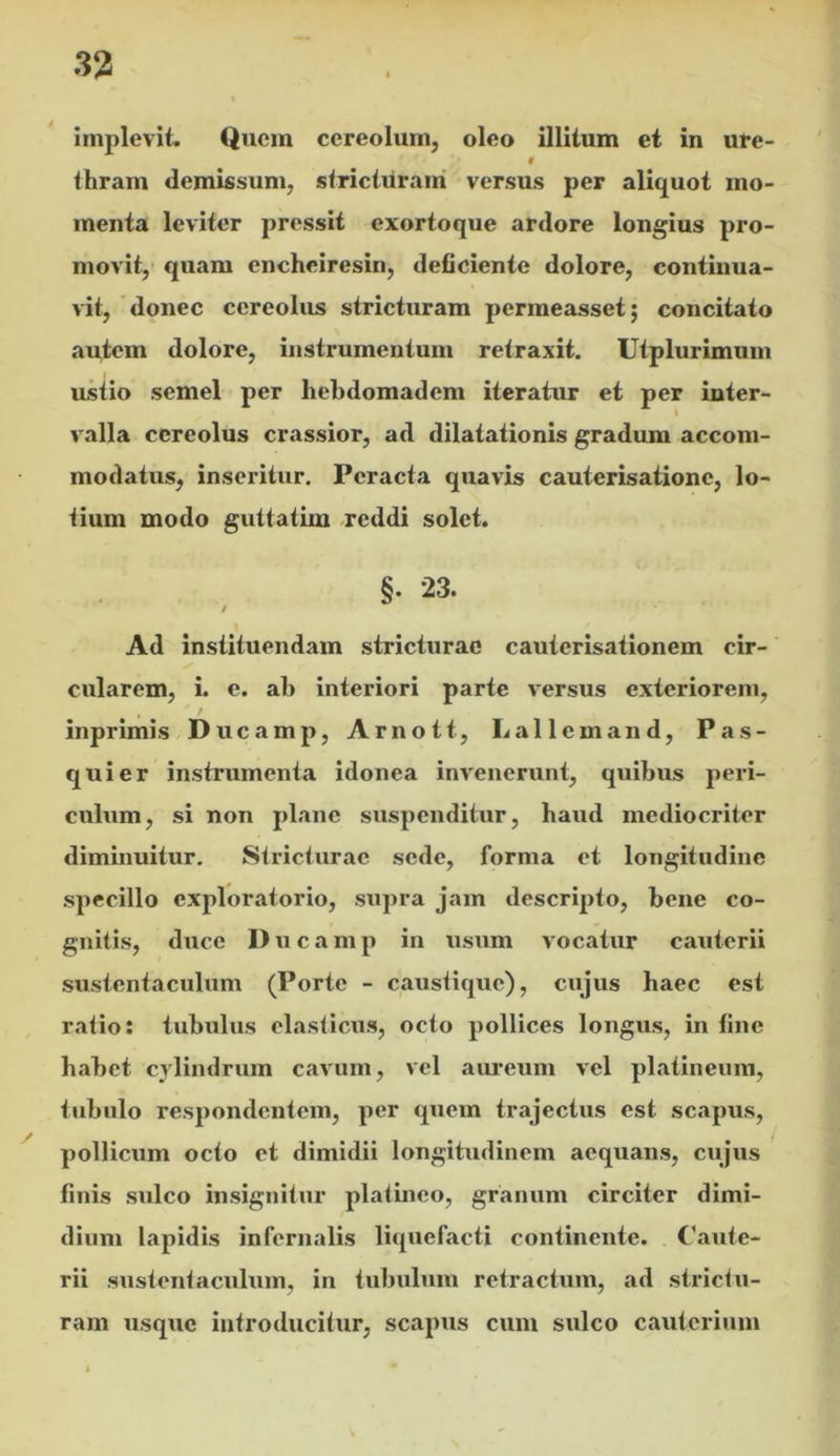 implevit. Quem cereolum, oleo illitum et in ure- 9 thram demissum, stricturam versus per aliquot mo- menta leviter pressit exortoque ardore longius pro- movit, quam encheiresin, deficiente dolore, continua- vit, donec cereolus stricturam permeasset; concitato autem dolore, instrumentum retraxit. Utplurimum ustio semel per liebdomadem iteratur et per inter- valla cereolus crassior, ad dilatationis gradum accom- modatus, inseritur. Peracta quavis cauterisatione, lo- tium modo guttatim reddi solet. §. 23. / Ad instituendam stricturae cauterisationem cir- cularem, i. e. ab interiori parte versus exteriorem, / inprimis Ducamp, Arnott, Lallemand, Pas- quier instrumenta idonea invenerunt, quibus peri- culum, si non plane suspenditur, baud mediocriter diminuitur. Stricturae sede, forma et longitudine specillo exploratorio, supra jam descripto, bene co- gnitis, duce Ducamp in usum vocatur caxitcrii sustentaculum (Porte - caustique), cujus baec est ratio: tubulus elasticus, octo pollices longus, in fine babet cylindrum cavum, vel aiu^eum vel platineum, tubulo respondentem, per quem trajectus est scapus, pollicum octo et dimidii longitudinem aequans, cujus finis sulco insignitur platinco, granum circiter dimi- dium lapidis infernalis liquefacti continente. Caute- rii sustentaculum, in tubulum retractum, ad strictu- ram usque introducitur, scapus cum sulco cauterium
