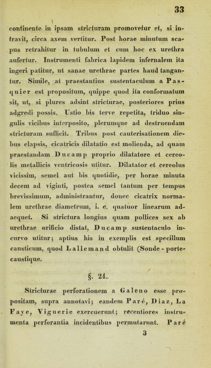 \ coTilinontc in ipsam stricturam promovetur et, si in- travit, circa axem vertitur. Post horae minutum sca- pus retrahitur in tubulum et cum hoc ex urethra aufertur. Instrumenti fabrica lapidem infernalem ita ingeri patitur, ut sanae urethrae partes haifd tangan- tur. Simile, at praestantius sustentaculum a P a s - quier est propositum, quippe quod ita conformatum sit, ut, si plures adsint stricturae, posteriores prius adgredi possis. Ustio bis terve repetita, triduo sin- gulis vicibus intorposito, plerumque ad destruendam stricturam suflicit. Tribus post cauterisationem die- bus elapsis, cicatricis dilatatio est molienda, ad quam praestandam D u c a m p proprio dilatatore et cereo- ' lis metallicis ventricosis utitur. Dilatator et cereolus / vicissim, semel aut bis quotidie, per horae minuta decem ad viginti, postea semel tantum per tempus brevissimum, administrantur, donec cicatrix norma- lem urethrae diametrum, i. d. quatuor linearum ad- aequet. Si strictura longius quam pollices sex ab urethrae orificio distat, D u c a m p sustentaculo in- curvo utitur; aptius his in exemplis est specillum causticum, quod Lallemand obtulit (Sonde - porte- caustique. §. ‘U. Stricturae perforationem a Galeno esse pro- positam, supra annotavi; eandem Pare, Diaz, La Faye, Viguerie exercuerunt; reeeniiores instru- menta perforantia incidentibus permutarunt. Par^ 3 'A